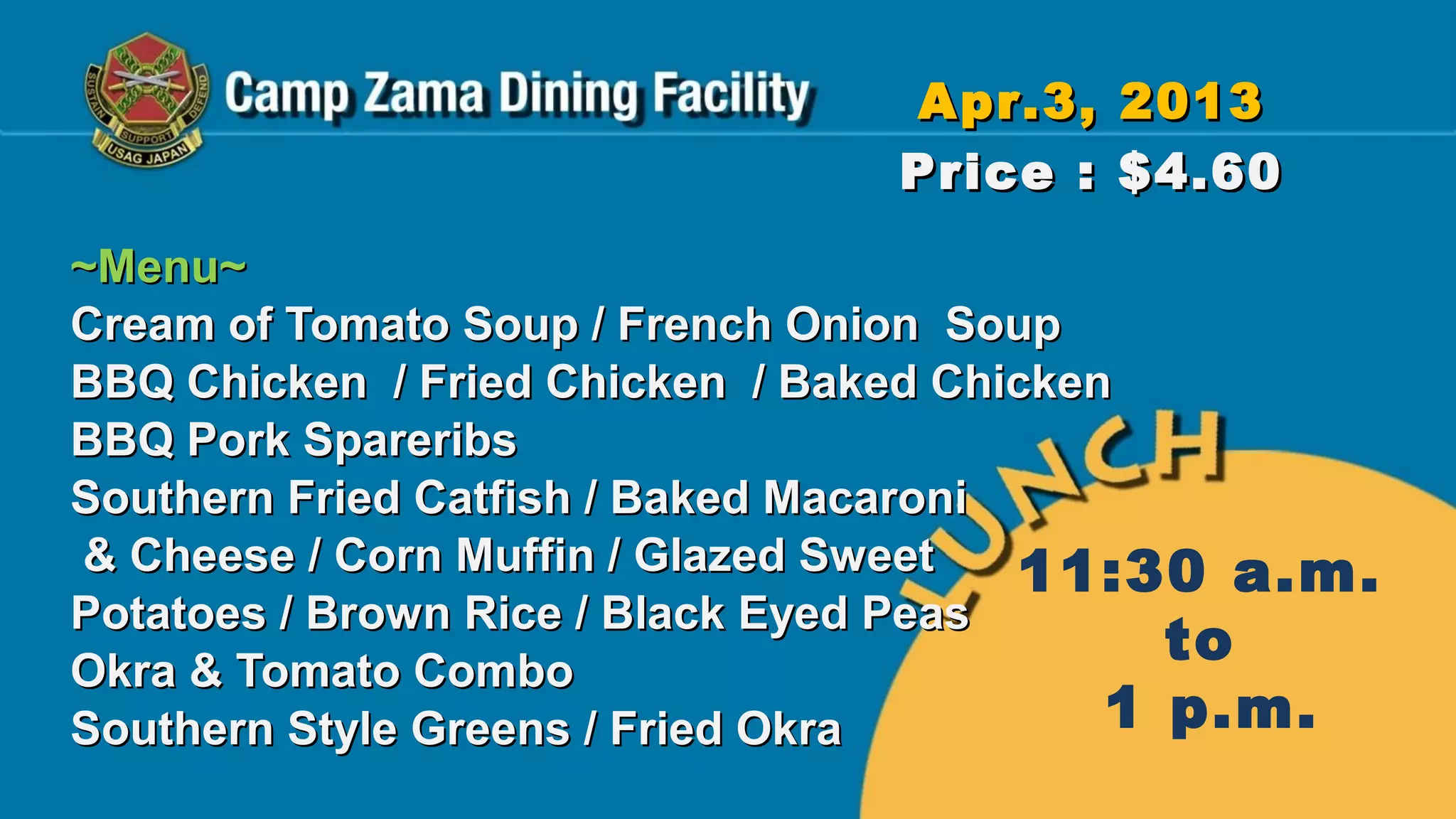 Apr.3, 2013
                               Price : $4.60
~Menu~
Cream of Tomato Soup / French Onion Soup
BBQ Chicken / Fried Chicken / Baked Chicken
BBQ Pork Spareribs
Southern Fried Catfish / Baked Macaroni
& Cheese / Corn Muffin / Glazed Sweet   11:30 a.m.
Potatoes / Brown Rice / Black Eyed Peas
Okra & Tomato Combo
                                             to
Southern Style Greens / Fried Okra         1 p.m.
 