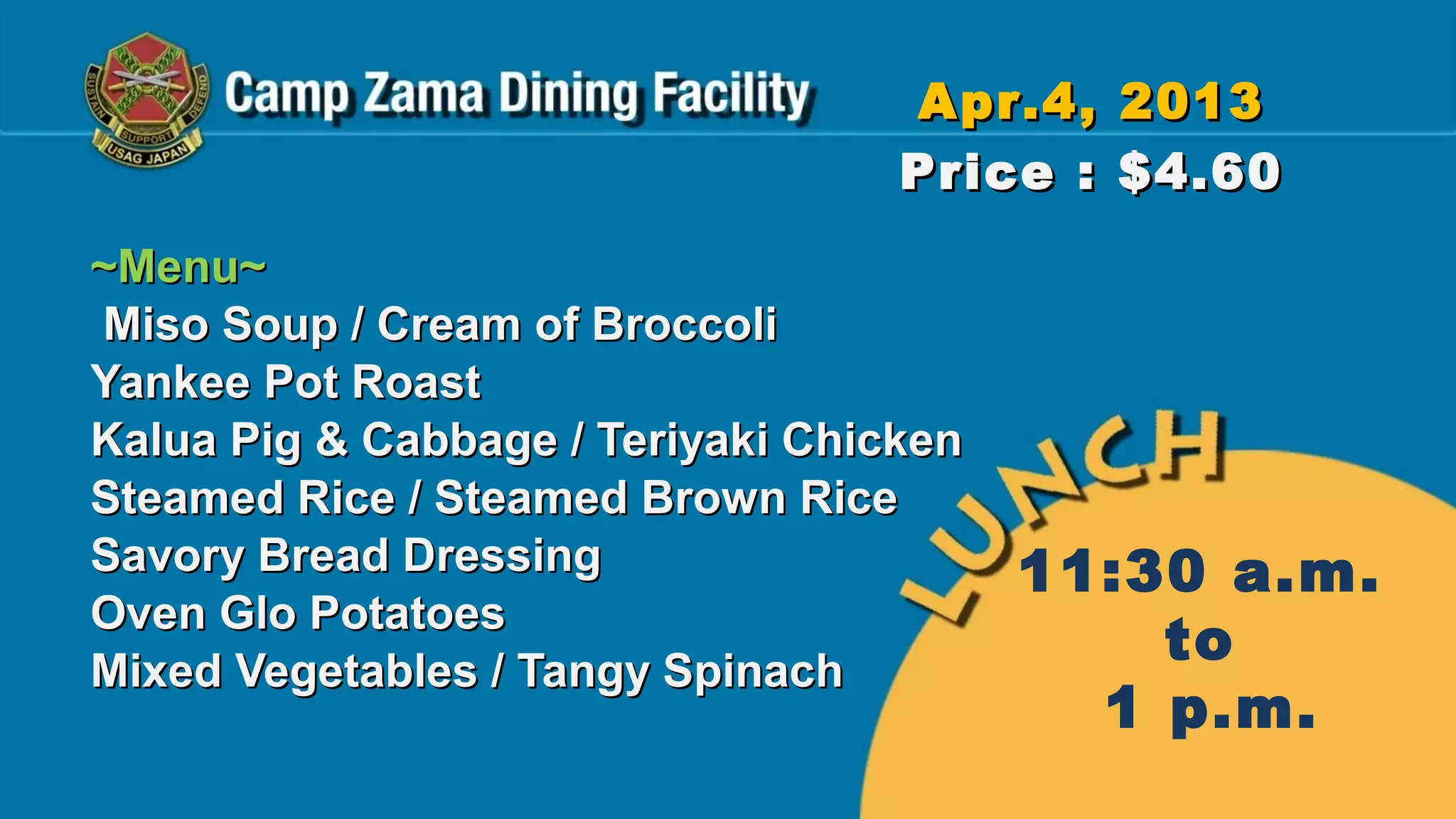 Apr.4, 2013
                                   Price : $4.60
~Menu~
Miso Soup / Cream of Broccoli
Yankee Pot Roast
Kalua Pig & Cabbage / Teriyaki Chicken
Steamed Rice / Steamed Brown Rice
Savory Bread Dressing                    11:30 a.m.
Oven Glo Potatoes
Mixed Vegetables / Tangy Spinach
                                             to
                                           1 p.m.
 