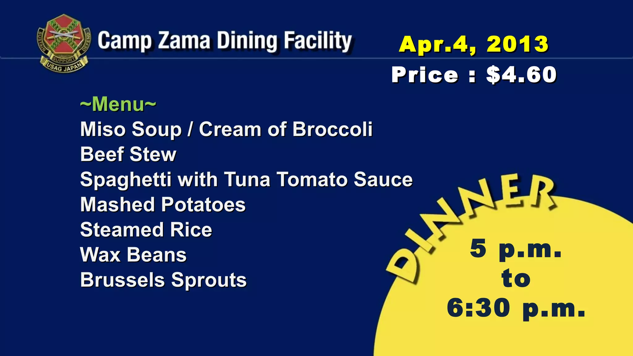 Apr.4, 2013
                             Price : $4.60
~Menu~
Miso Soup / Cream of Broccoli
Beef Stew
Spaghetti with Tuna Tomato Sauce
Mashed Potatoes
Steamed Rice
Wax Beans                           5 p.m.
Brussels Sprouts                      to
                                   6:30 p.m.
 