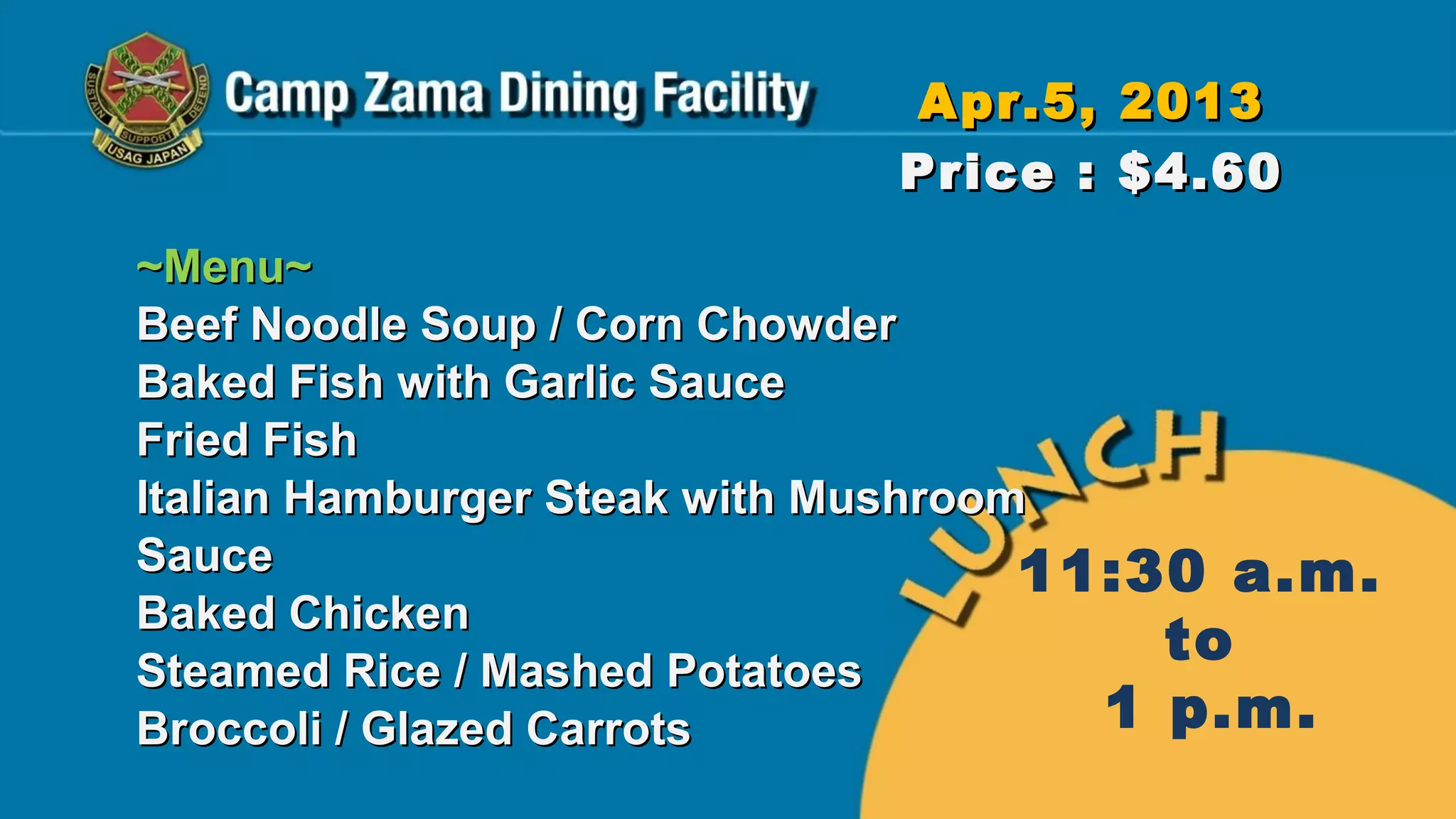 Apr.5, 2013
                            Price : $4.60
~Menu~
Beef Noodle Soup / Corn Chowder
Baked Fish with Garlic Sauce
Fried Fish
Italian Hamburger Steak with Mushroom
Sauce                                11:30 a.m.
Baked Chicken
Steamed Rice / Mashed Potatoes
                                         to
Broccoli / Glazed Carrots              1 p.m.
 