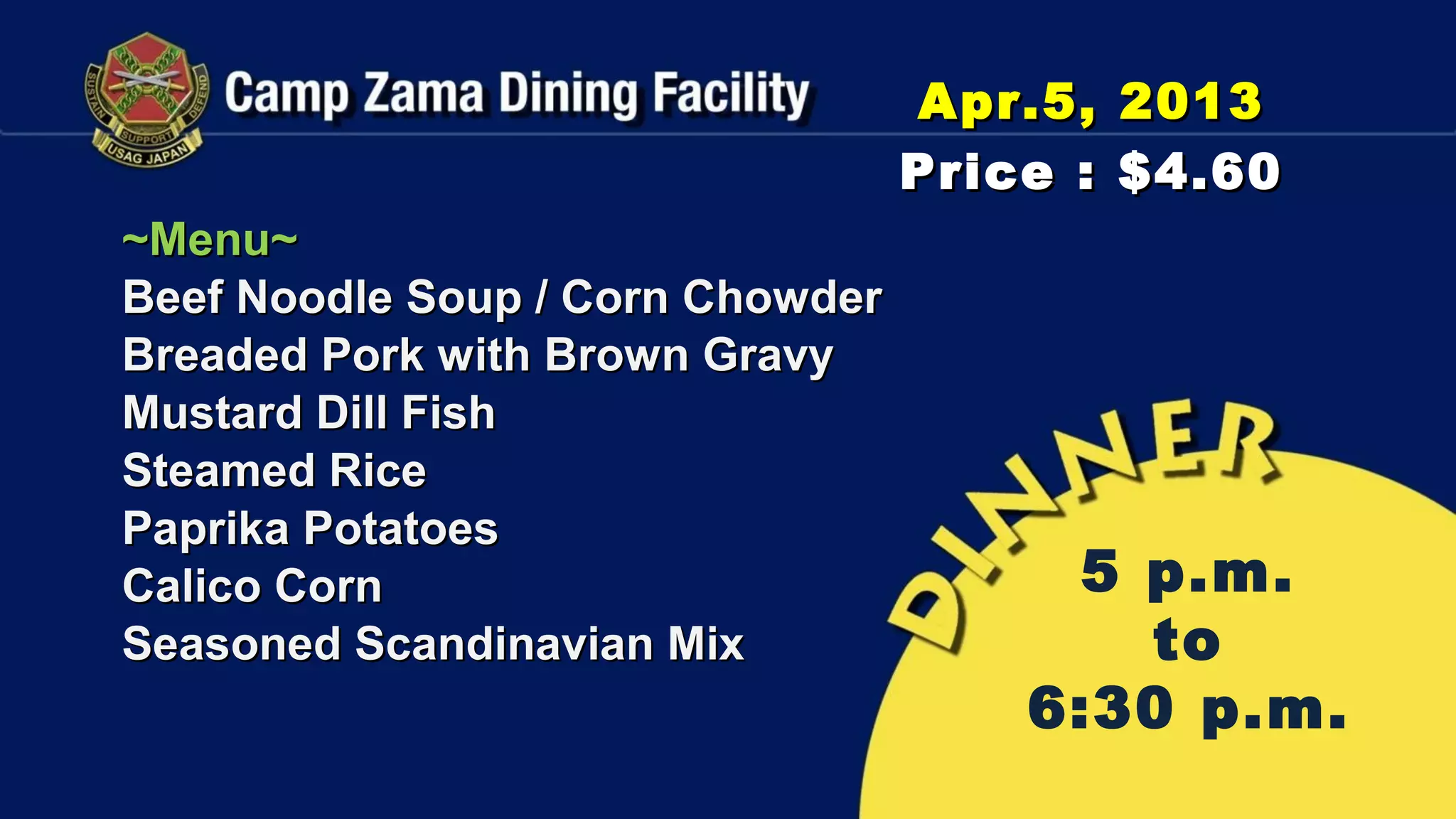 Apr.5, 2013
                                  Price : $4.60
~Menu~
Beef Noodle Soup / Corn Chowder
Breaded Pork with Brown Gravy
Mustard Dill Fish
Steamed Rice
Paprika Potatoes
Calico Corn                            5 p.m.
Seasoned Scandinavian Mix                to
                                      6:30 p.m.
 