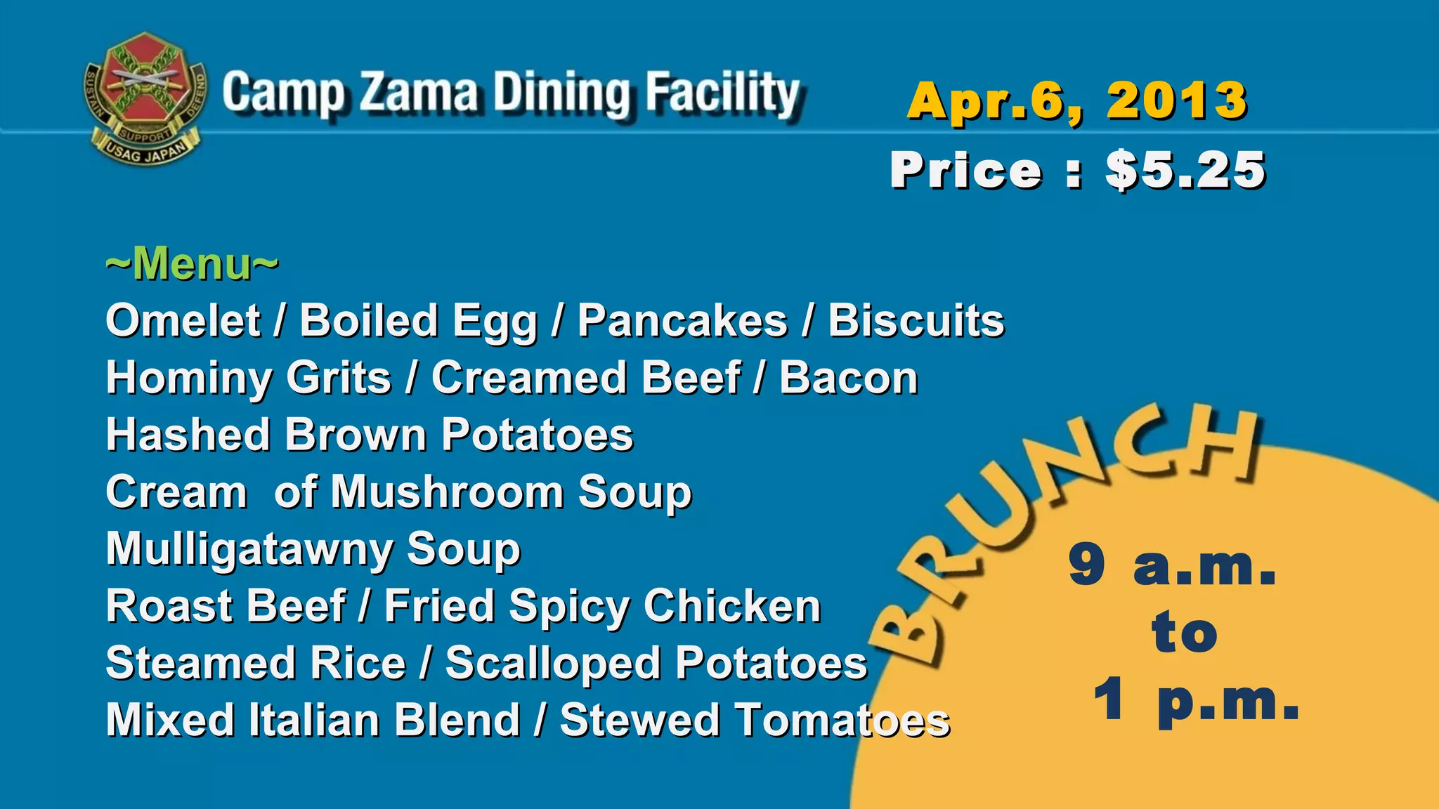 Apr.6, 2013
                                   Price : $5.25
~Menu~
Omelet / Boiled Egg / Pancakes / Biscuits
Hominy Grits / Creamed Beef / Bacon
Hashed Brown Potatoes
Cream of Mushroom Soup
Mulligatawny Soup                           9 a.m.
Roast Beef / Fried Spicy Chicken
Steamed Rice / Scalloped Potatoes
                                               to
Mixed Italian Blend / Stewed Tomatoes        1 p.m.
 