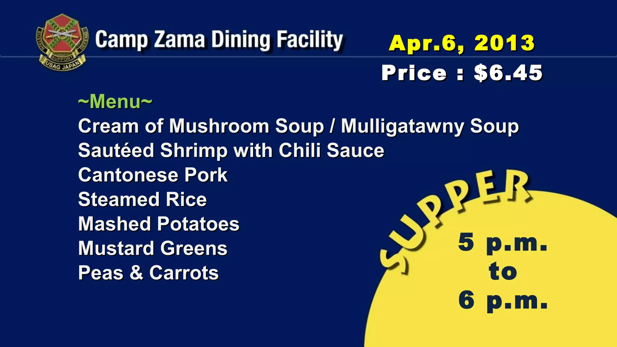 Apr.6, 2013
                           Price : $6.45
~Menu~
Cream of Mushroom Soup / Mulligatawny Soup
Sautéed Shrimp with Chili Sauce
Cantonese Pork
Steamed Rice
Mashed Potatoes
Mustard Greens                      5 p.m.
Peas & Carrots                         to
                                  6 p.m.
 