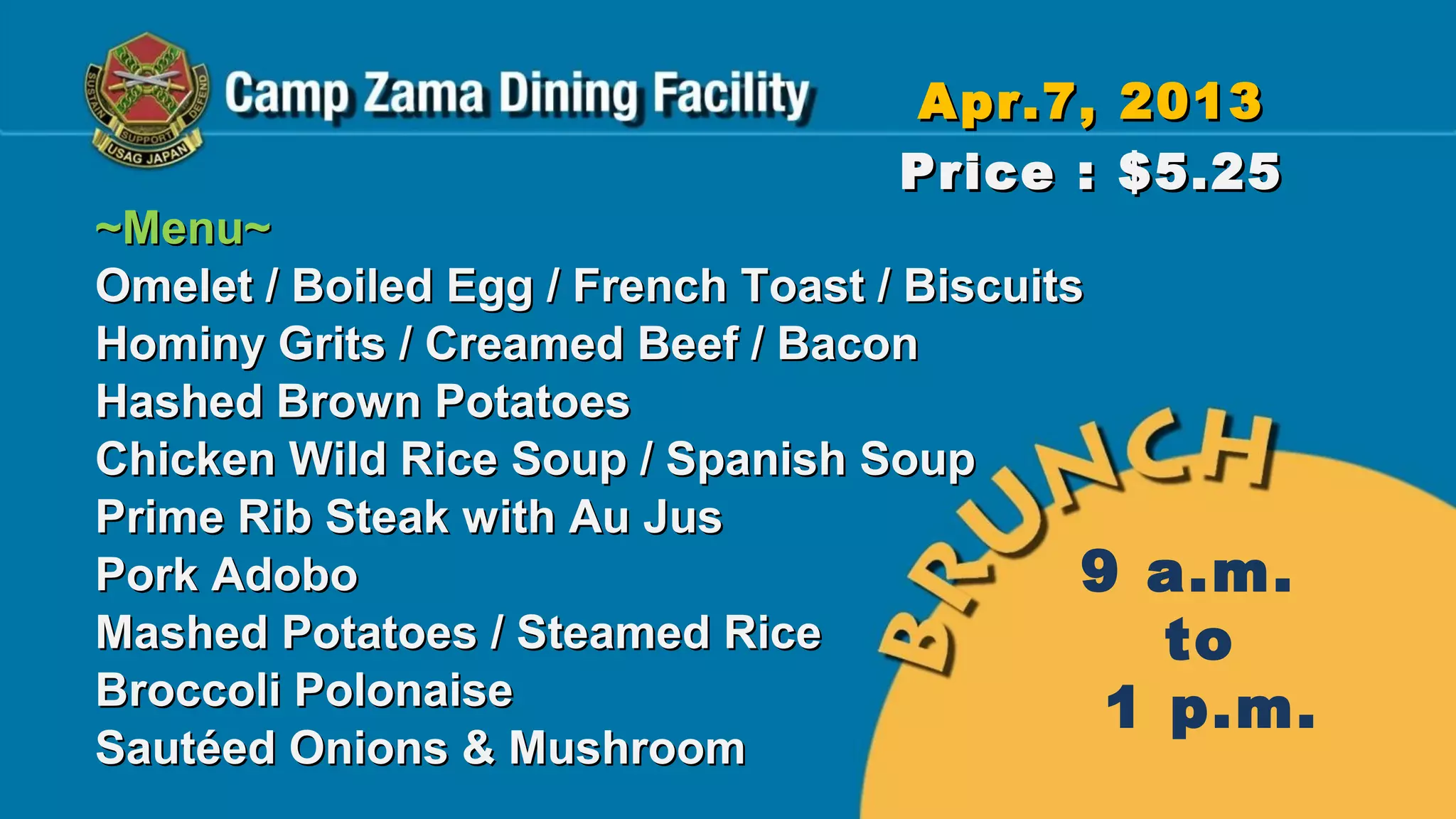 Apr.7, 2013
                                  Price : $5.25
~Menu~
Omelet / Boiled Egg / French Toast / Biscuits
Hominy Grits / Creamed Beef / Bacon
Hashed Brown Potatoes
Chicken Wild Rice Soup / Spanish Soup
Prime Rib Steak with Au Jus
Pork Adobo                                   9 a.m.
Mashed Potatoes / Steamed Rice                  to
Broccoli Polonaise                            1 p.m.
Sautéed Onions & Mushroom
 
