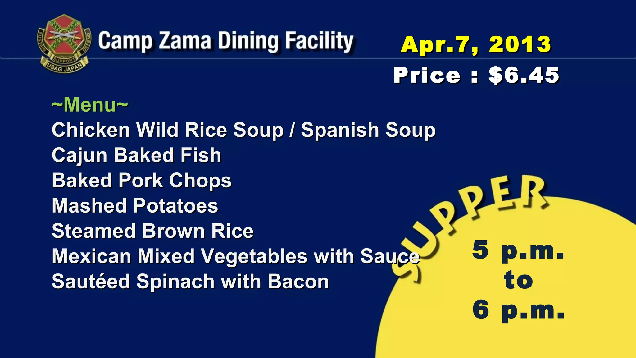 Apr.7, 2013
                                Price : $6.45
~Menu~
Chicken Wild Rice Soup / Spanish Soup
Cajun Baked Fish
Baked Pork Chops
Mashed Potatoes
Steamed Brown Rice
Mexican Mixed Vegetables with Sauce     5 p.m.
Sautéed Spinach with Bacon                to
                                        6 p.m.
 