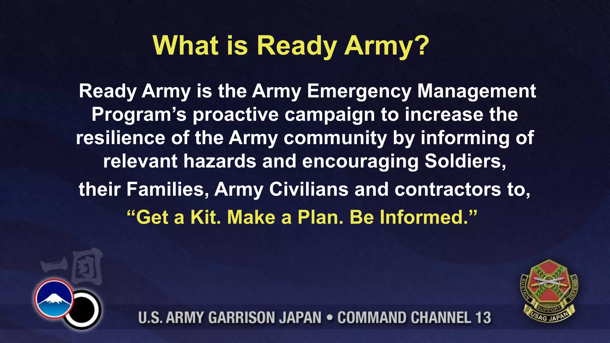 What is Ready Army?
Ready Army is the Army Emergency Management
  Program’s proactive campaign to increase the
resilience of the Army community by informing of
   relevant hazards and encouraging Soldiers,
their Families, Army Civilians and contractors to,
      “Get a Kit. Make a Plan. Be Informed.”
 