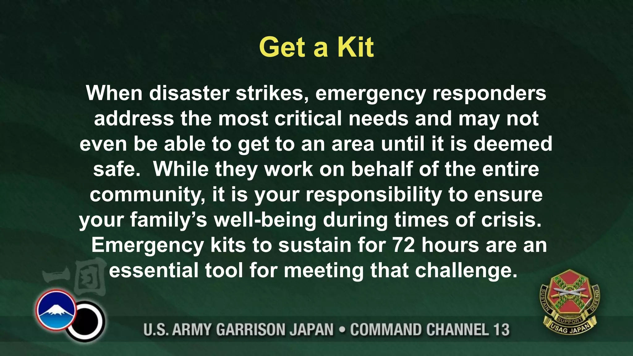 Get a Kit
 When disaster strikes, emergency responders
 address the most critical needs and may not
even be able to get to an area until it is deemed
 safe. While they work on behalf of the entire
 community, it is your responsibility to ensure
your family’s well-being during times of crisis.
 Emergency kits to sustain for 72 hours are an
   essential tool for meeting that challenge.
 