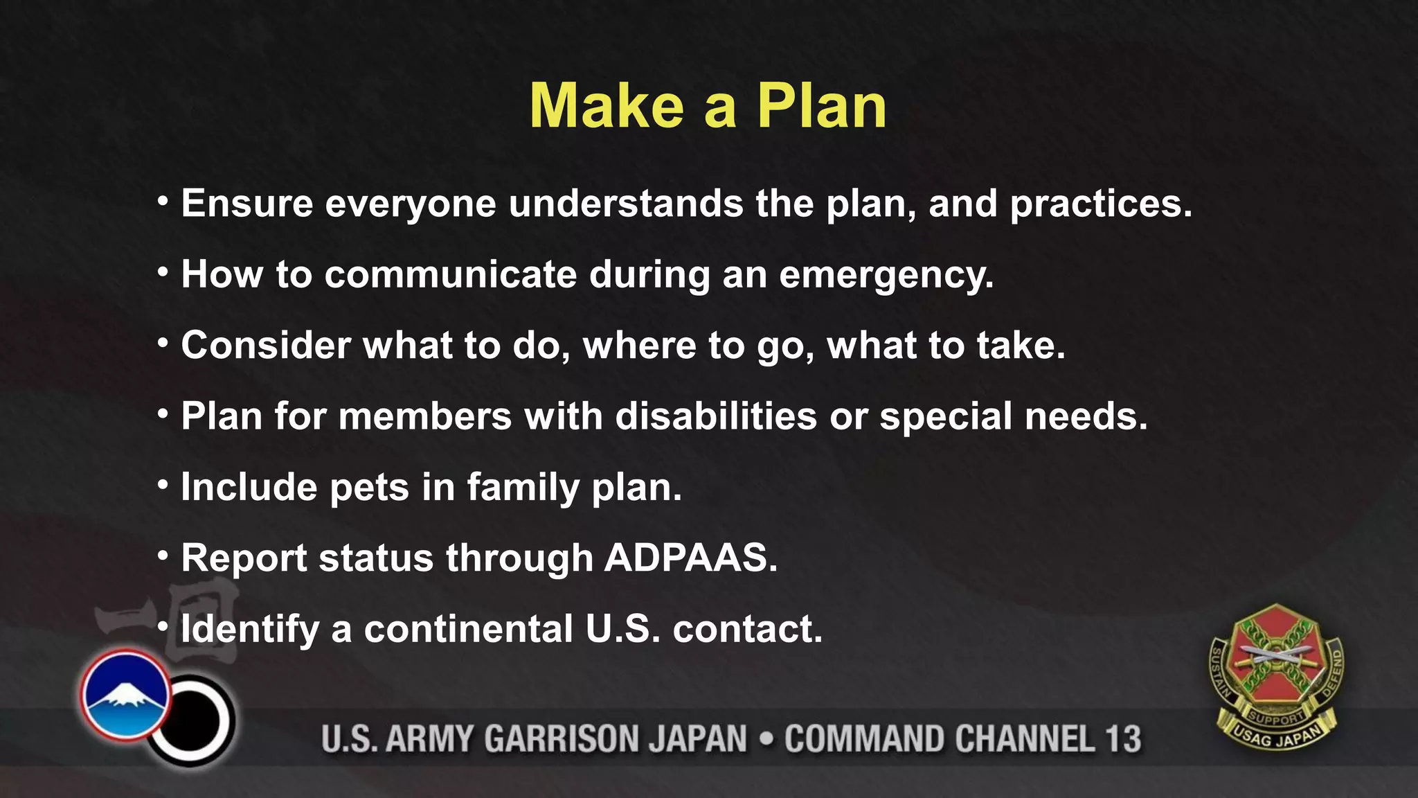 Make a Plan
• Ensure everyone understands the plan, and practices.
• How to communicate during an emergency.
• Consider what to do, where to go, what to take.
• Plan for members with disabilities or special needs.
• Include pets in family plan.
• Report status through ADPAAS.
• Identify a continental U.S. contact.
 