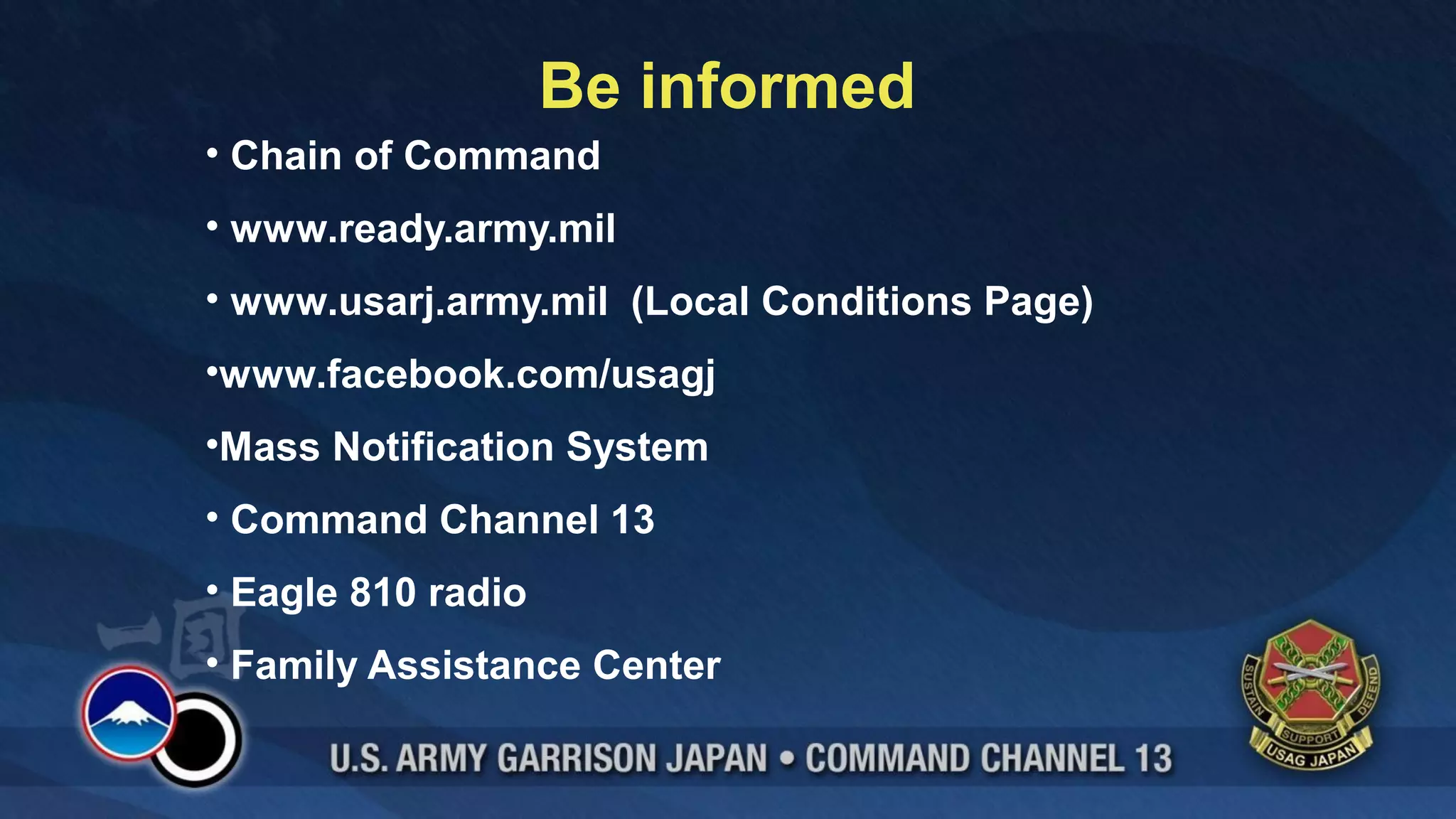 Be informed
• Chain of Command
• www.ready.army.mil
• www.usarj.army.mil (Local Conditions Page)
•www.facebook.com/usagj
•Mass Notification System
• Command Channel 13
• Eagle 810 radio
• Family Assistance Center
 
