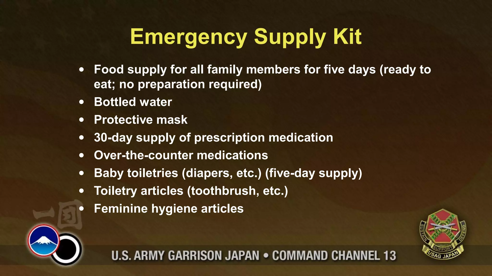 Emergency Supply Kit
• Food supply for all family members for five days (ready to
  eat; no preparation required)
• Bottled water
• Protective mask
• 30-day supply of prescription medication
• Over-the-counter medications
• Baby toiletries (diapers, etc.) (five-day supply)
• Toiletry articles (toothbrush, etc.)
• Feminine hygiene articles
 
