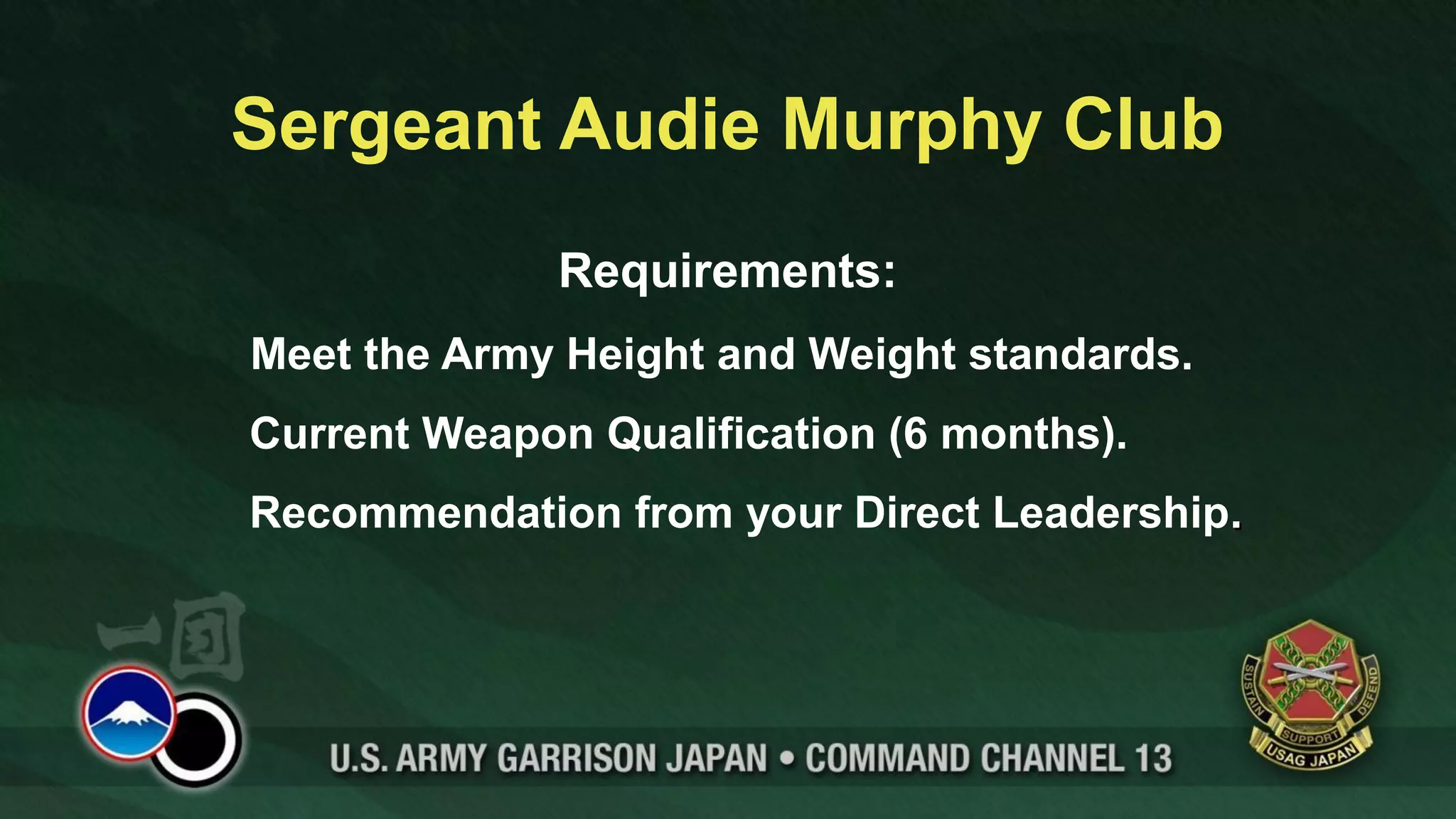 Sergeant Audie Murphy Club
              Requirements:
Meet the Army Height and Weight standards.
Current Weapon Qualification (6 months).
Recommendation from your Direct Leadership.
 