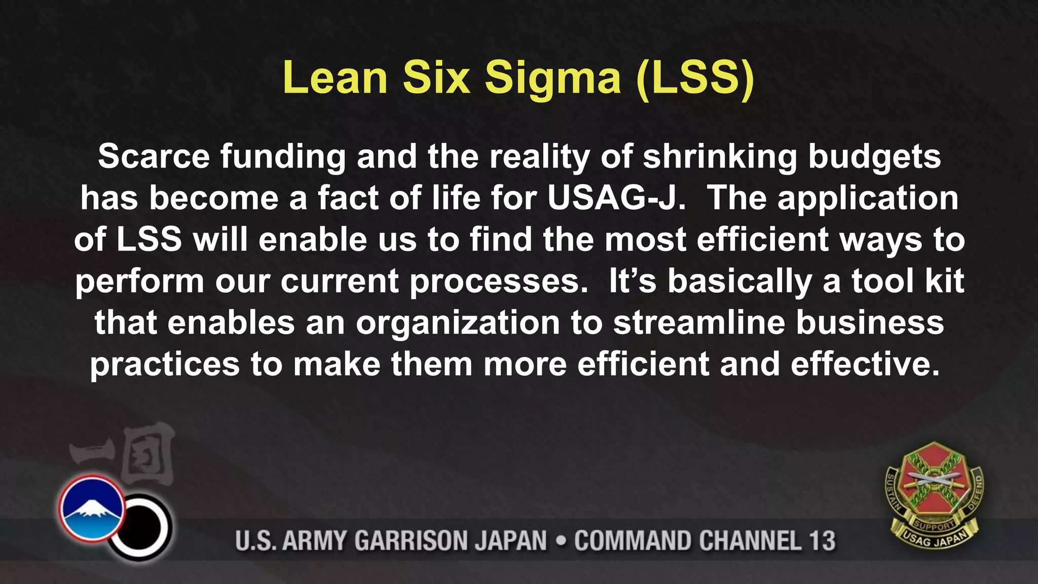 Lean Six Sigma (LSS)
 Scarce funding and the reality of shrinking budgets
has become a fact of life for USAG-J. The application
of LSS will enable us to find the most efficient ways to
perform our current processes. It’s basically a tool kit
 that enables an organization to streamline business
 practices to make them more efficient and effective.
 