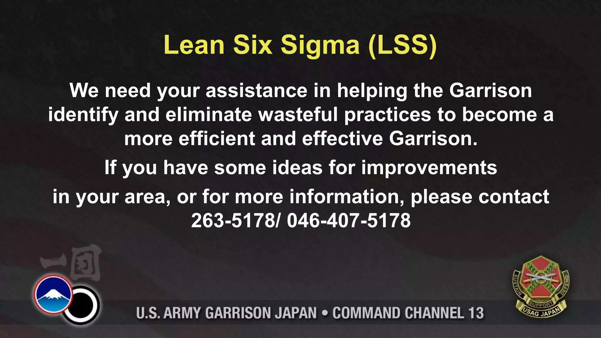 Lean Six Sigma (LSS)
   We need your assistance in helping the Garrison
identify and eliminate wasteful practices to become a
         more efficient and effective Garrison.
      If you have some ideas for improvements
 in your area, or for more information, please contact
                263-5178/ 046-407-5178
 
