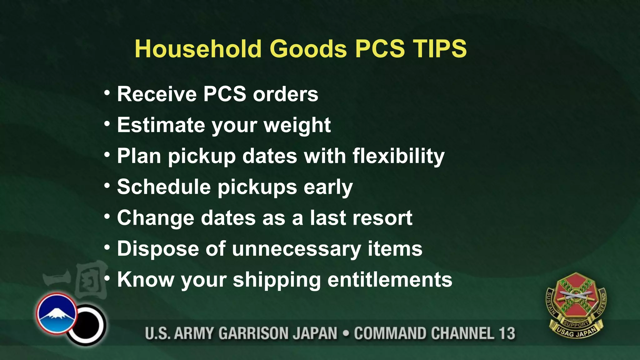 Household Goods PCS TIPS
• Receive PCS orders
• Estimate your weight
• Plan pickup dates with flexibility
• Schedule pickups early
• Change dates as a last resort
• Dispose of unnecessary items
• Know your shipping entitlements
 