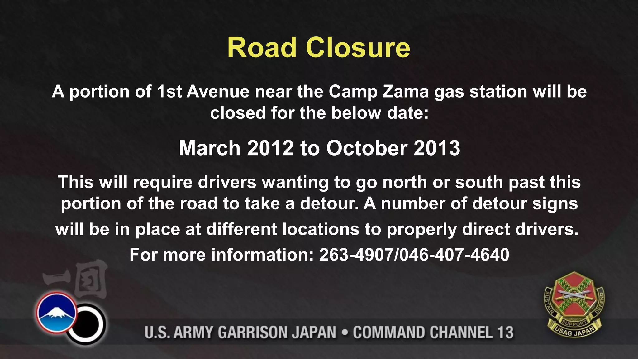 Road Closure
A portion of 1st Avenue near the Camp Zama gas station will be
                   closed for the below date:

               March 2012 to October 2013
This will require drivers wanting to go north or south past this
portion of the road to take a detour. A number of detour signs
will be in place at different locations to properly direct drivers.
          For more information: 263-4907/046-407-4640
 