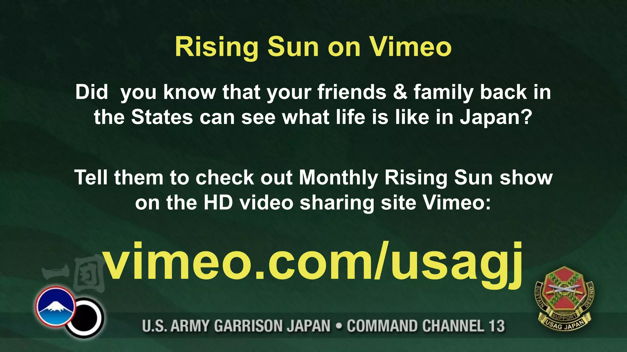 Rising Sun on Vimeo
Did you know that your friends & family back in
  the States can see what life is like in Japan?

Tell them to check out Monthly Rising Sun show
       on the HD video sharing site Vimeo:


  vimeo.com/usagj
 
