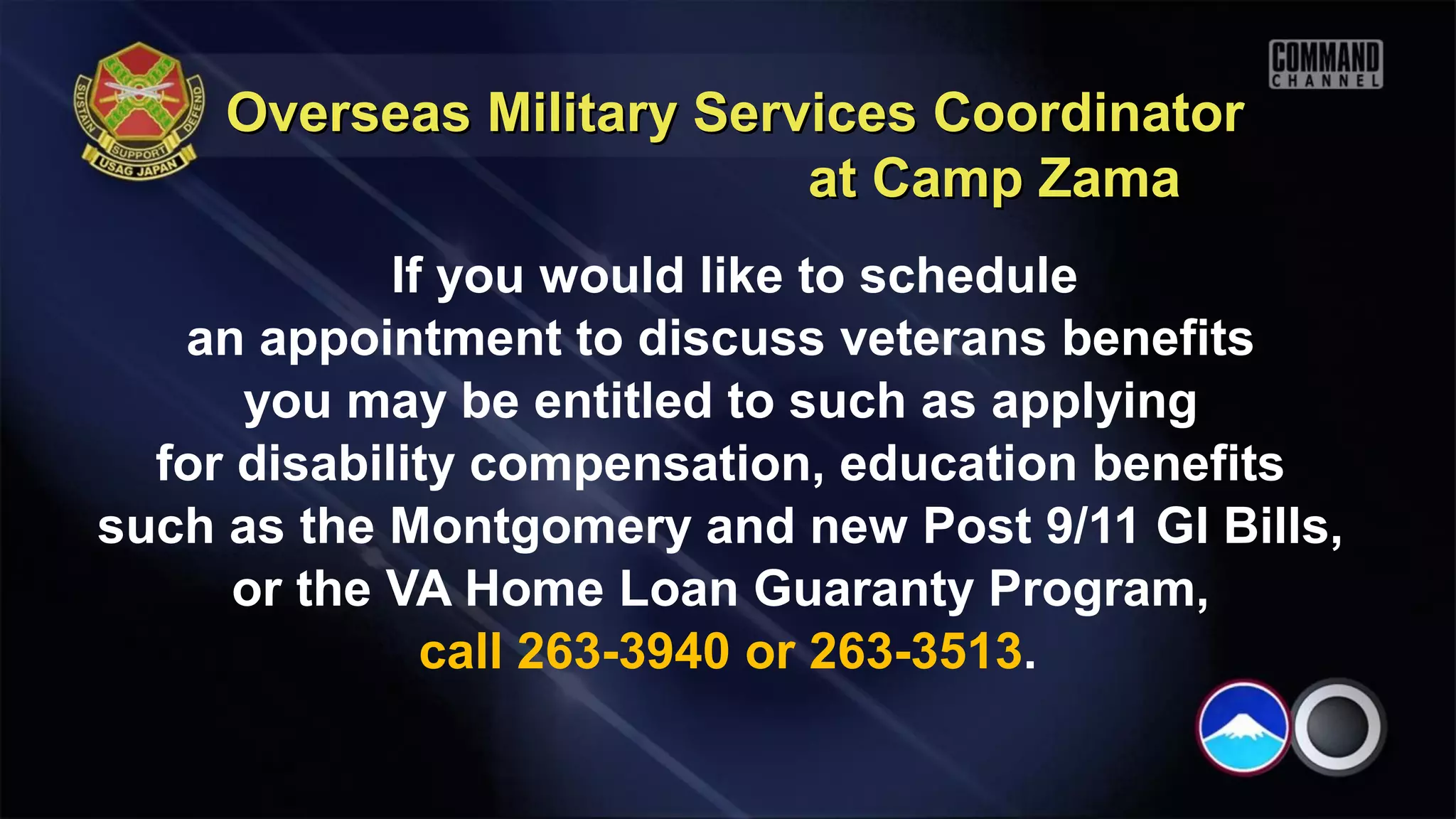 Overseas Military Services Coordinator
                           at Camp Zama
             If you would like to schedule
   an appointment to discuss veterans benefits
      you may be entitled to such as applying
  for disability compensation, education benefits
such as the Montgomery and new Post 9/11 GI Bills,
      or the VA Home Loan Guaranty Program,
               call 263-3940 or 263-3513.
 