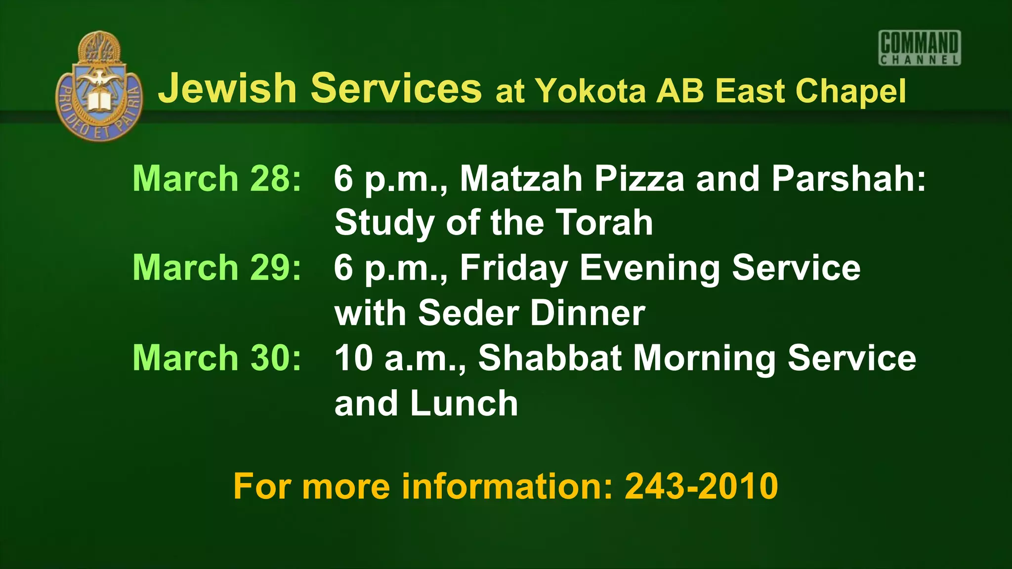 Jewish Services at Yokota AB East Chapel

March 28: 6 p.m., Matzah Pizza and Parshah:
          Study of the Torah
March 29: 6 p.m., Friday Evening Service
          with Seder Dinner
March 30: 10 a.m., Shabbat Morning Service
          and Lunch

     For more information: 243-2010
 