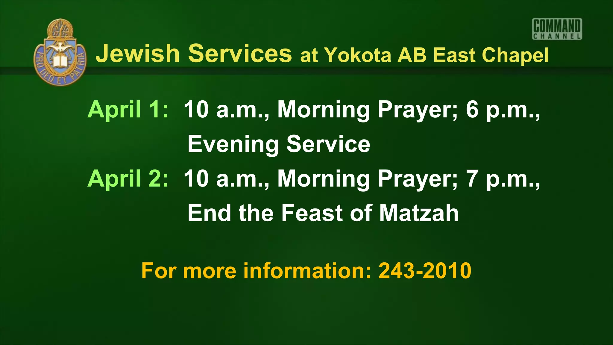 Jewish Services at Yokota AB East Chapel

April 1: 10 a.m., Morning Prayer; 6 p.m.,
         Evening Service
April 2: 10 a.m., Morning Prayer; 7 p.m.,
         End the Feast of Matzah

    For more information: 243-2010
 