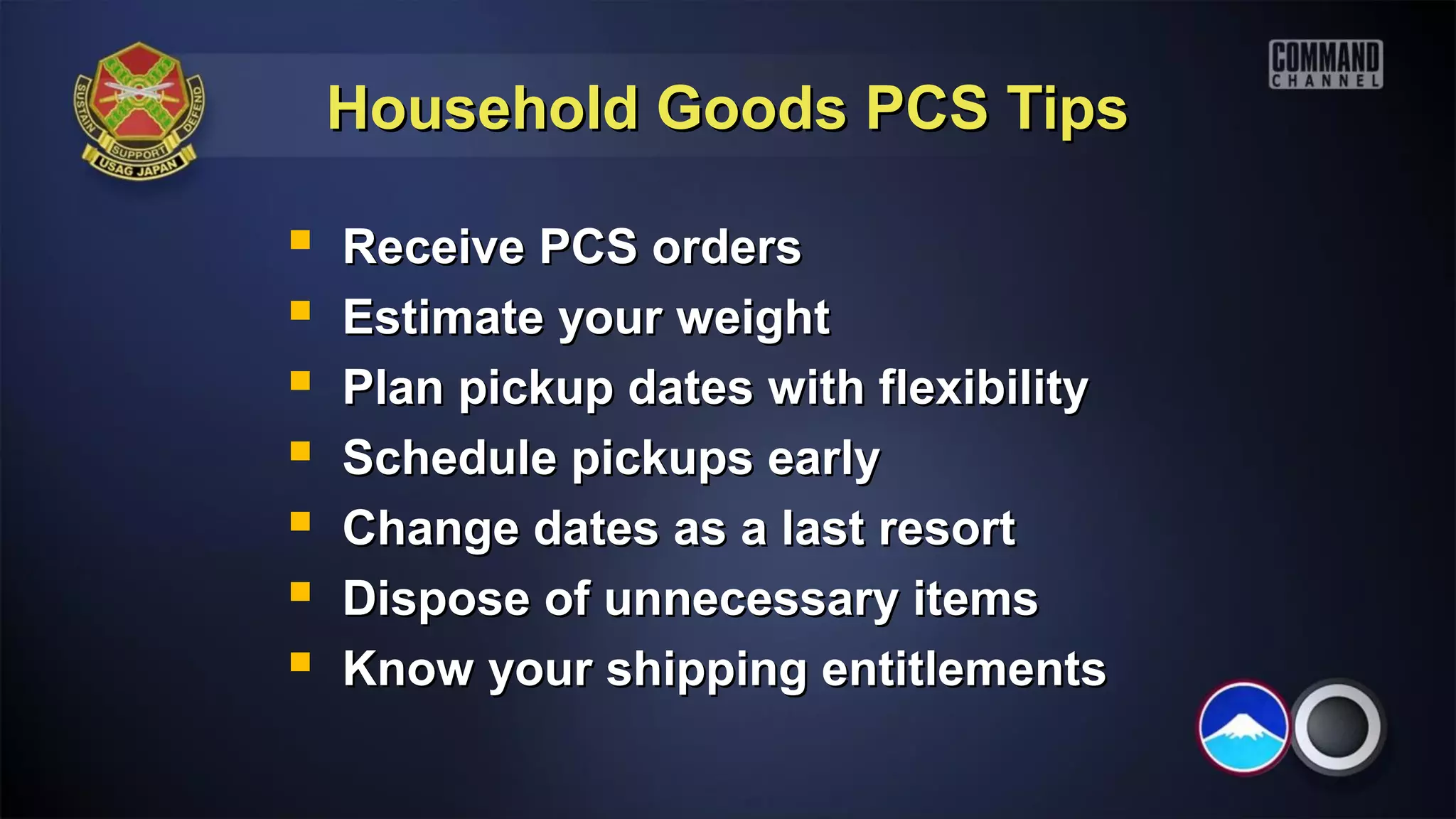 Household Goods PCS Tips

   Receive PCS orders
   Estimate your weight
   Plan pickup dates with flexibility
   Schedule pickups early
   Change dates as a last resort
   Dispose of unnecessary items
   Know your shipping entitlements
 