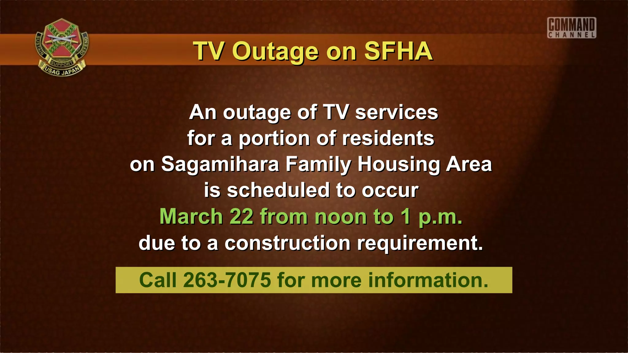 TV Outage on SFHA

      An outage of TV services
      for a portion of residents
on Sagamihara Family Housing Area
        is scheduled to occur
   March 22 from noon to 1 p.m.
 due to a construction requirement.
Call 263-7075 for more information.
 