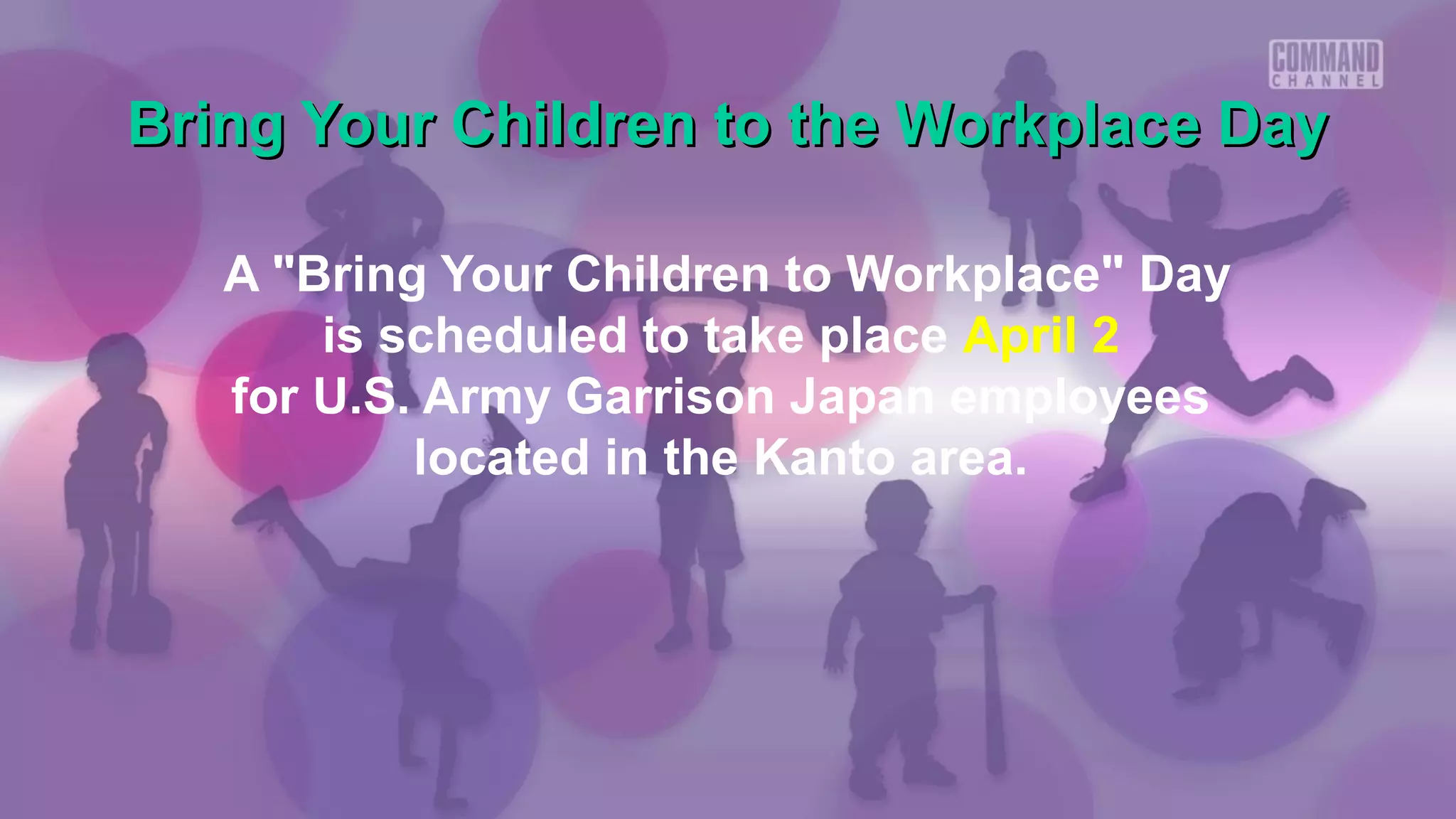 Bring Your Children to the Workplace Day

   A "Bring Your Children to Workplace" Day
       is scheduled to take place April 2
   for U.S. Army Garrison Japan employees
           located in the Kanto area.
 
