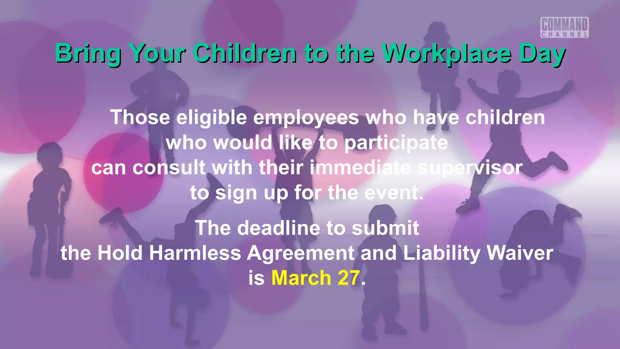 Bring Your Children to the Workplace Day

    Those eligible employees who have children
         who would like to participate
  can consult with their immediate supervisor
           to sign up for the event.
             The deadline to submit
the Hold Harmless Agreement and Liability Waiver
                  is March 27.
 