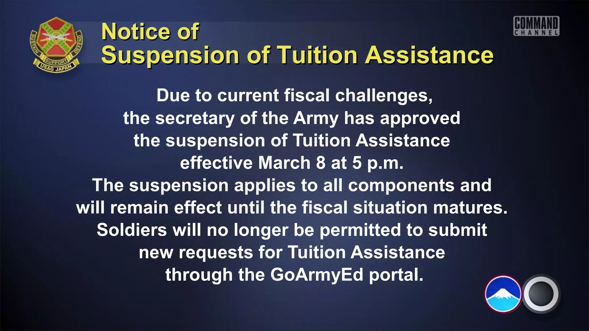Notice of
   Suspension of Tuition Assistance
           Due to current fiscal challenges,
       the secretary of the Army has approved
        the suspension of Tuition Assistance
              effective March 8 at 5 p.m.
 The suspension applies to all components and
will remain effect until the fiscal situation matures.
  Soldiers will no longer be permitted to submit
         new requests for Tuition Assistance
            through the GoArmyEd portal.
 