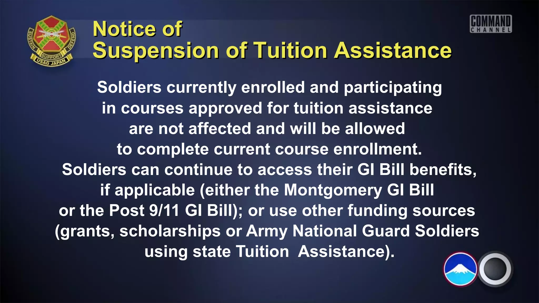 Notice of
    Suspension of Tuition Assistance
      Soldiers currently enrolled and participating
       in courses approved for tuition assistance
            are not affected and will be allowed
          to complete current course enrollment.
 Soldiers can continue to access their GI Bill benefits,
       if applicable (either the Montgomery GI Bill
 or the Post 9/11 GI Bill); or use other funding sources
(grants, scholarships or Army National Guard Soldiers
              using state Tuition Assistance).
 