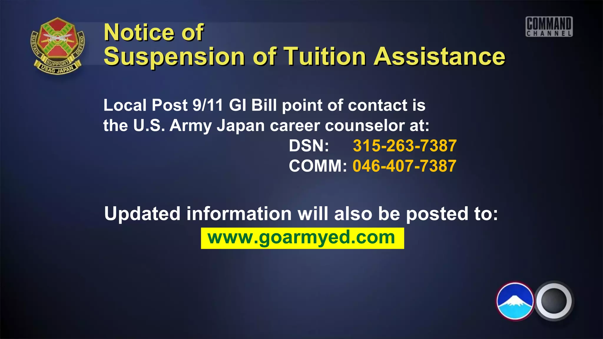 Notice of
Suspension of Tuition Assistance
Local Post 9/11 GI Bill point of contact is
the U.S. Army Japan career counselor at:
                         DSN: 315-263-7387
                         COMM: 046-407-7387

Updated information will also be posted to:
           www.goarmyed.com
 