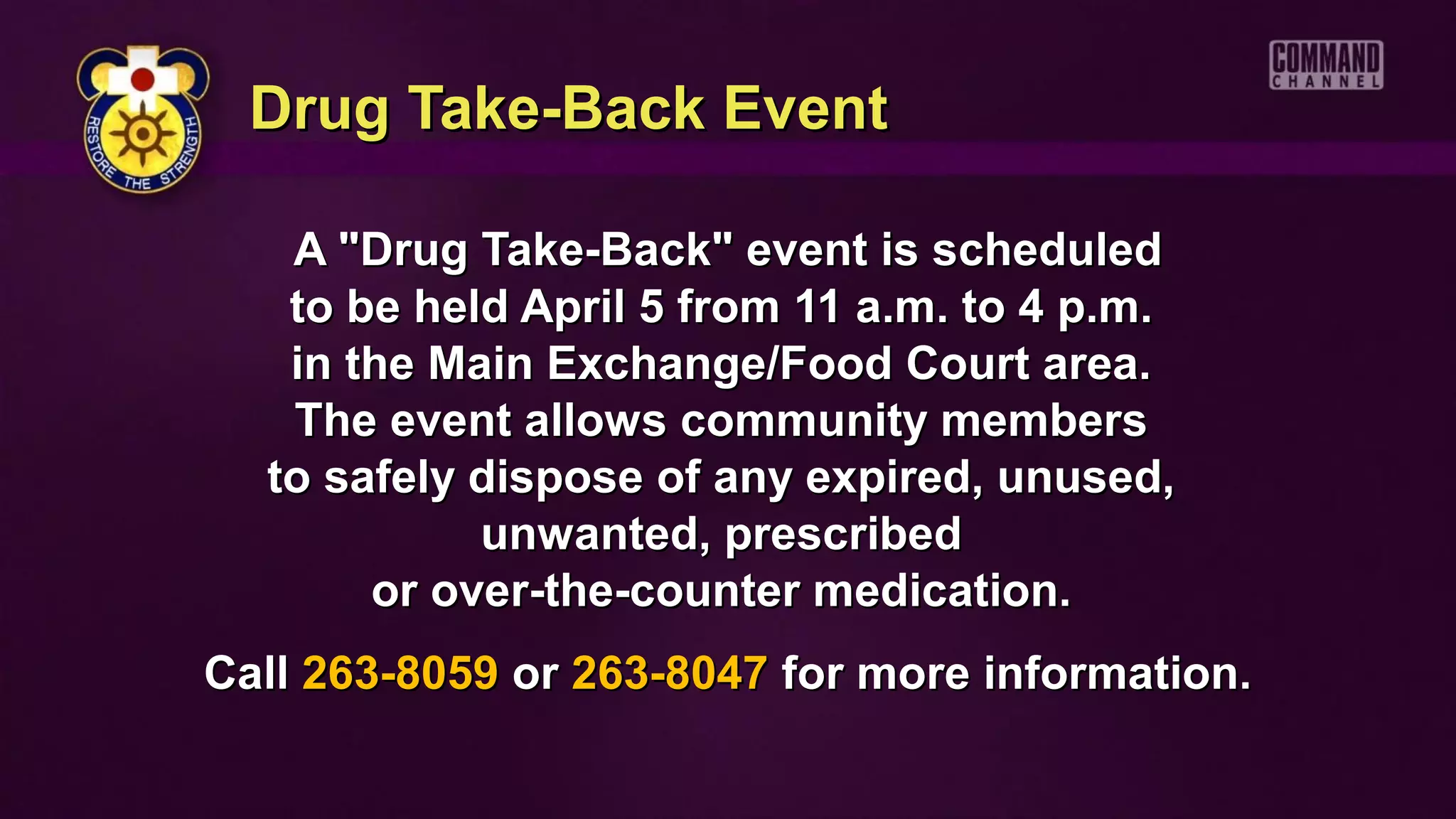 Drug Take-Back Event

   A "Drug Take-Back" event is scheduled
   to be held April 5 from 11 a.m. to 4 p.m.
   in the Main Exchange/Food Court area.
   The event allows community members
  to safely dispose of any expired, unused,
            unwanted, prescribed
       or over-the-counter medication.
Call 263-8059 or 263-8047 for more information.
 
