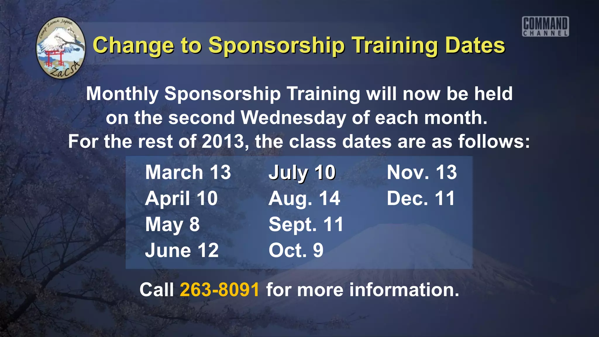 Change to Sponsorship Training Dates

  Monthly Sponsorship Training will now be held
    on the second Wednesday of each month.
For the rest of 2013, the class dates are as follows:
        March 13      July 10       Nov. 13
        April 10      Aug. 14       Dec. 11
        May 8         Sept. 11
        June 12       Oct. 9
        Call 263-8091 for more information.
 