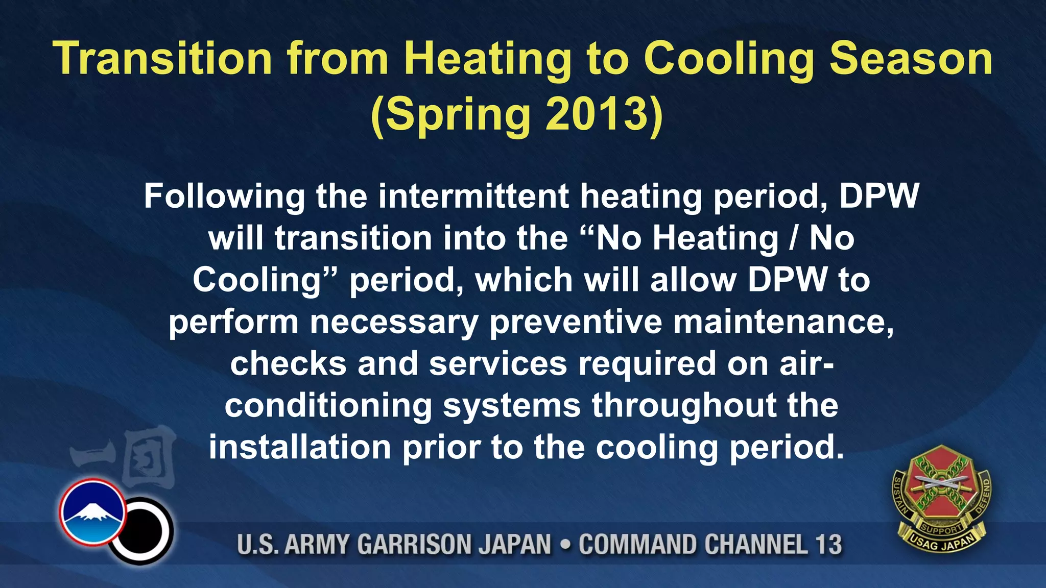 Transition from Heating to Cooling Season
               (Spring 2013)
   Following the intermittent heating period, DPW
       will transition into the “No Heating / No
      Cooling” period, which will allow DPW to
    perform necessary preventive maintenance,
         checks and services required on air-
        conditioning systems throughout the
       installation prior to the cooling period.
 