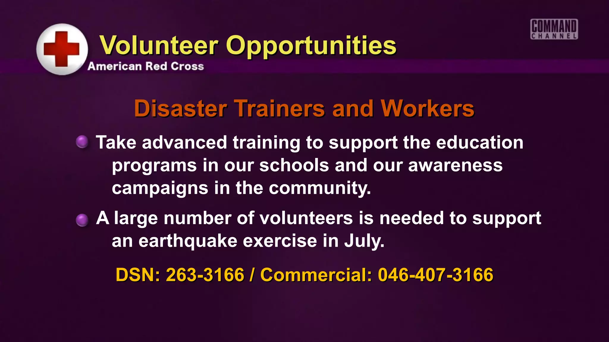 Volunteer Opportunities

    Disaster Trainers and Workers
Take advanced training to support the education
  programs in our schools and our awareness
  campaigns in the community.
A large number of volunteers is needed to support
 an earthquake exercise in July.
  DSN: 263-3166 / Commercial: 046-407-3166
 