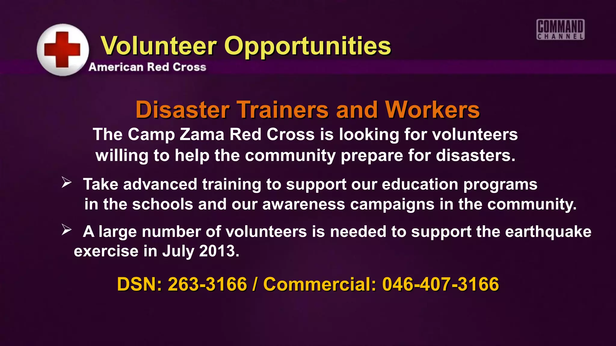 Volunteer Opportunities

         Disaster Trainers and Workers
    The Camp Zama Red Cross is looking for volunteers
    willing to help the community prepare for disasters.
 Take advanced training to support our education programs
  in the schools and our awareness campaigns in the community.
 A large number of volunteers is needed to support the earthquake
 exercise in July 2013.

       DSN: 263-3166 / Commercial: 046-407-3166
 