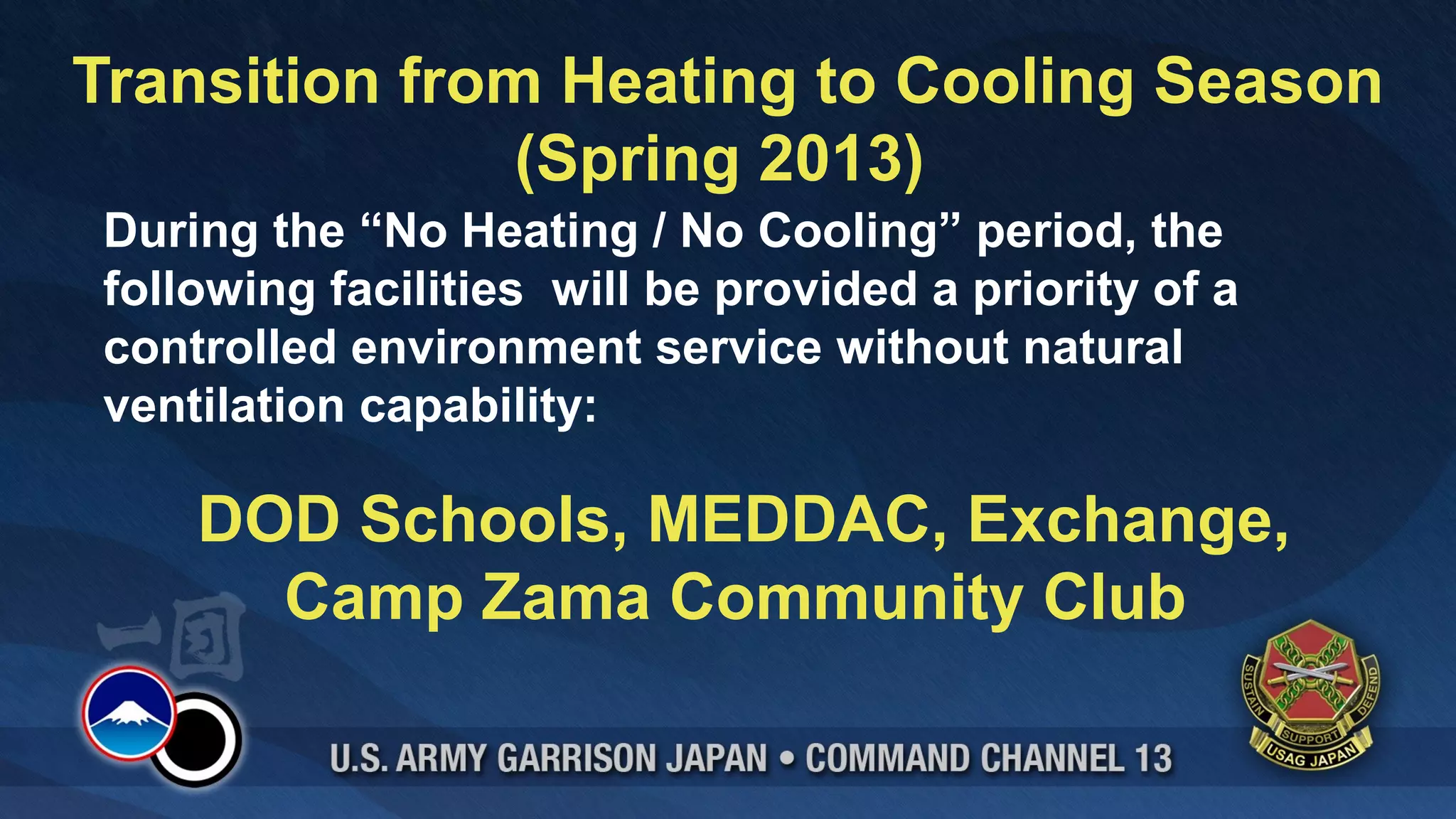 Transition from Heating to Cooling Season
               (Spring 2013)
During the “No Heating / No Cooling” period, the
following facilities will be provided a priority of a
controlled environment service without natural
ventilation capability:

    DOD Schools, MEDDAC, Exchange,
      Camp Zama Community Club
 