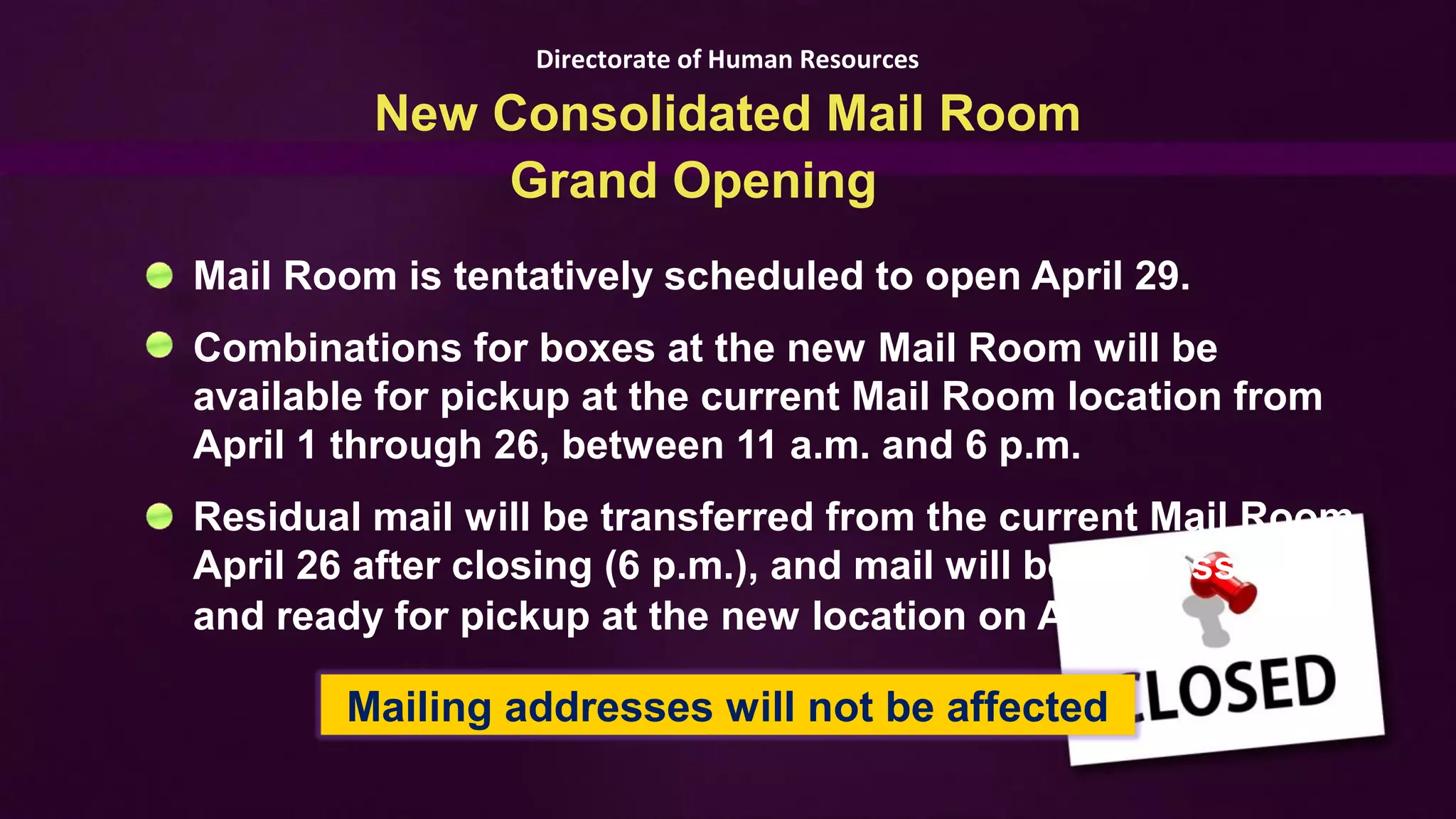 Directorate of Human Resources

         New Consolidated Mail Room
             Grand Opening
Mail Room is tentatively scheduled to open April 29.
Combinations for boxes at the new Mail Room will be
available for pickup at the current Mail Room location from
April 1 through 26, between 11 a.m. and 6 p.m.
Residual mail will be transferred from the current Mail Room
April 26 after closing (6 p.m.), and mail will be processed
and ready for pickup at the new location on April 29.

        Mailing addresses will not be affected
 