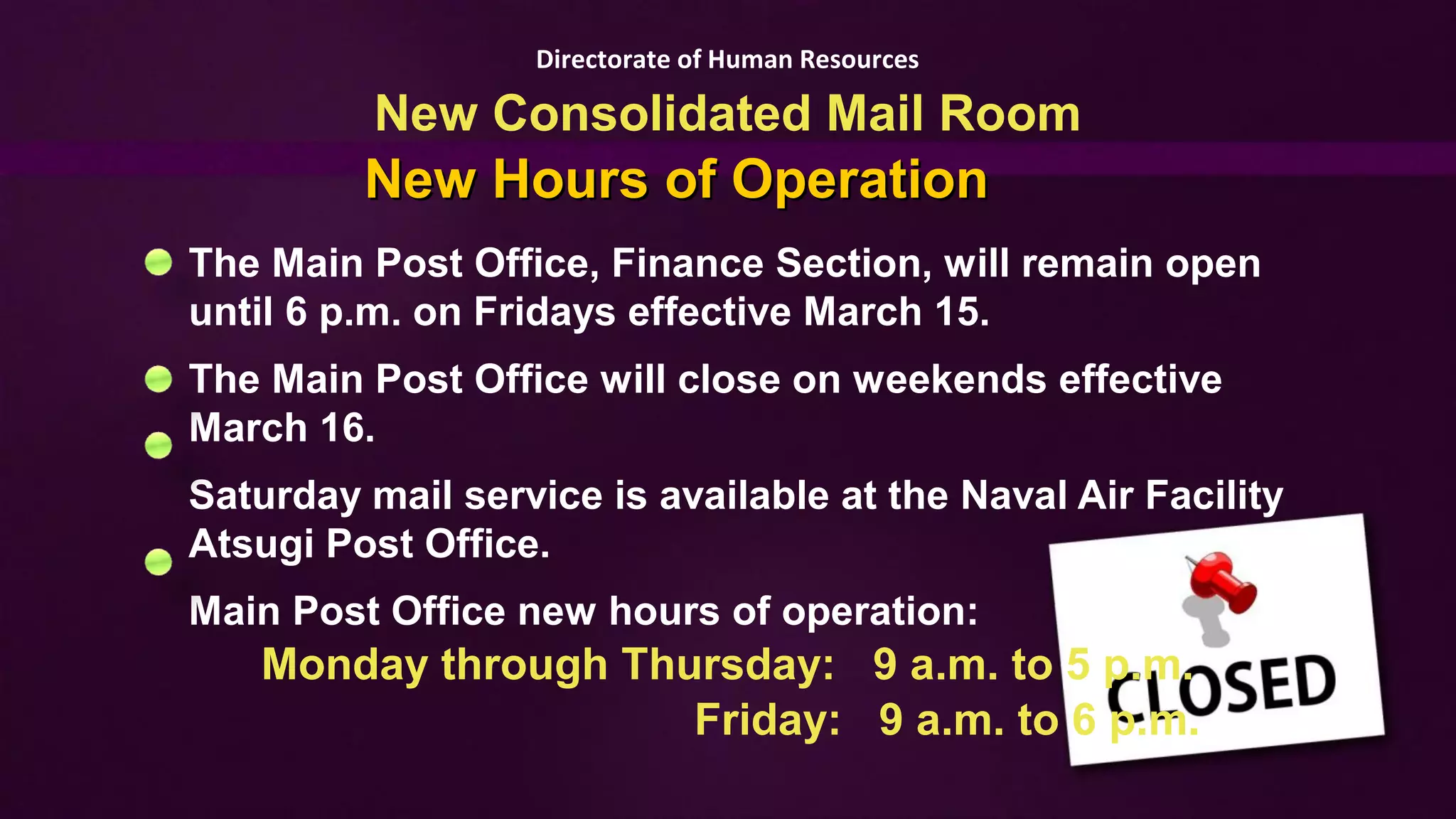 Directorate of Human Resources

          New Consolidated Mail Room
         New Hours of Operation
The Main Post Office, Finance Section, will remain open
until 6 p.m. on Fridays effective March 15.
The Main Post Office will close on weekends effective
March 16.
Saturday mail service is available at the Naval Air Facility
Atsugi Post Office.
Main Post Office new hours of operation:
   Monday through Thursday: 9 a.m. to 5 p.m.
                     Friday: 9 a.m. to 6 p.m.
 