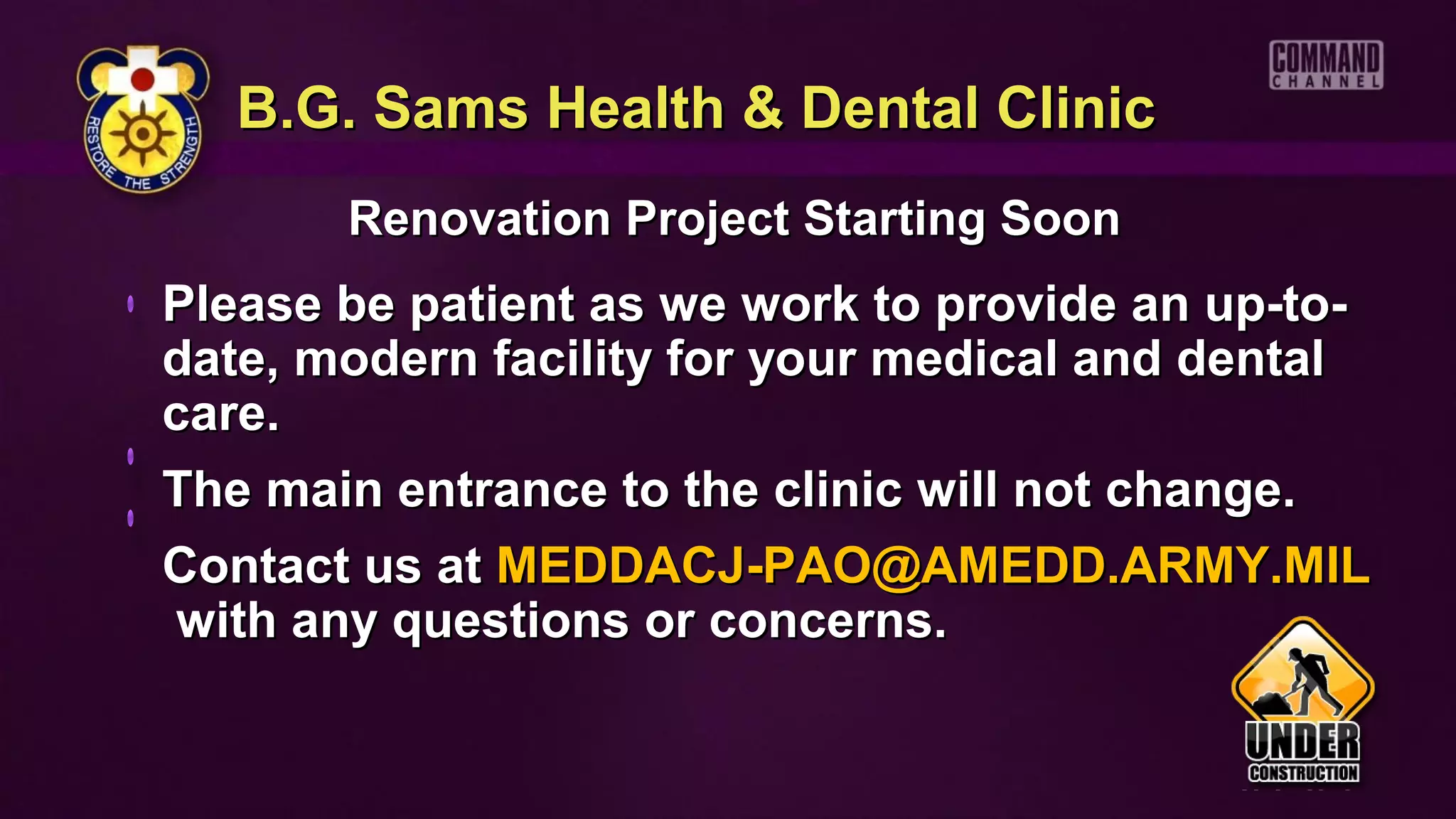 B.G. Sams Health & Dental Clinic
       Renovation Project Starting Soon
Please be patient as we work to provide an up-to-
date, modern facility for your medical and dental
care.
The main entrance to the clinic will not change.
Contact us at MEDDACJ-PAO@AMEDD.ARMY.MIL
with any questions or concerns.
 