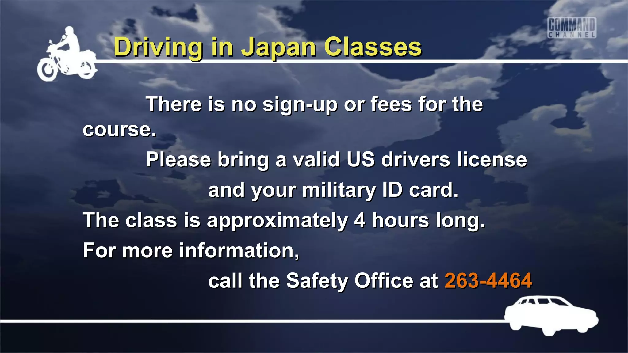 Driving in Japan Classes

      There is no sign-up or fees for the
course.
      Please bring a valid US drivers license
             and your military ID card.
The class is approximately 4 hours long.
For more information,
             call the Safety Office at 263-4464
 