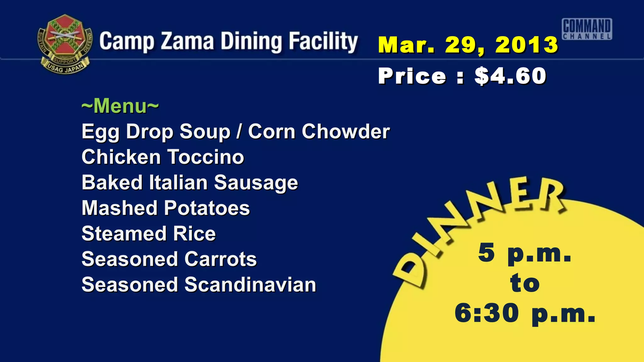Mar. 29, 2013
                          Price : $4.60
~Menu~
Egg Drop Soup / Corn Chowder
Chicken Toccino
Baked Italian Sausage
Mashed Potatoes
Steamed Rice
Seasoned Carrots                5 p.m.
Seasoned Scandinavian             to
                               6:30 p.m.
 