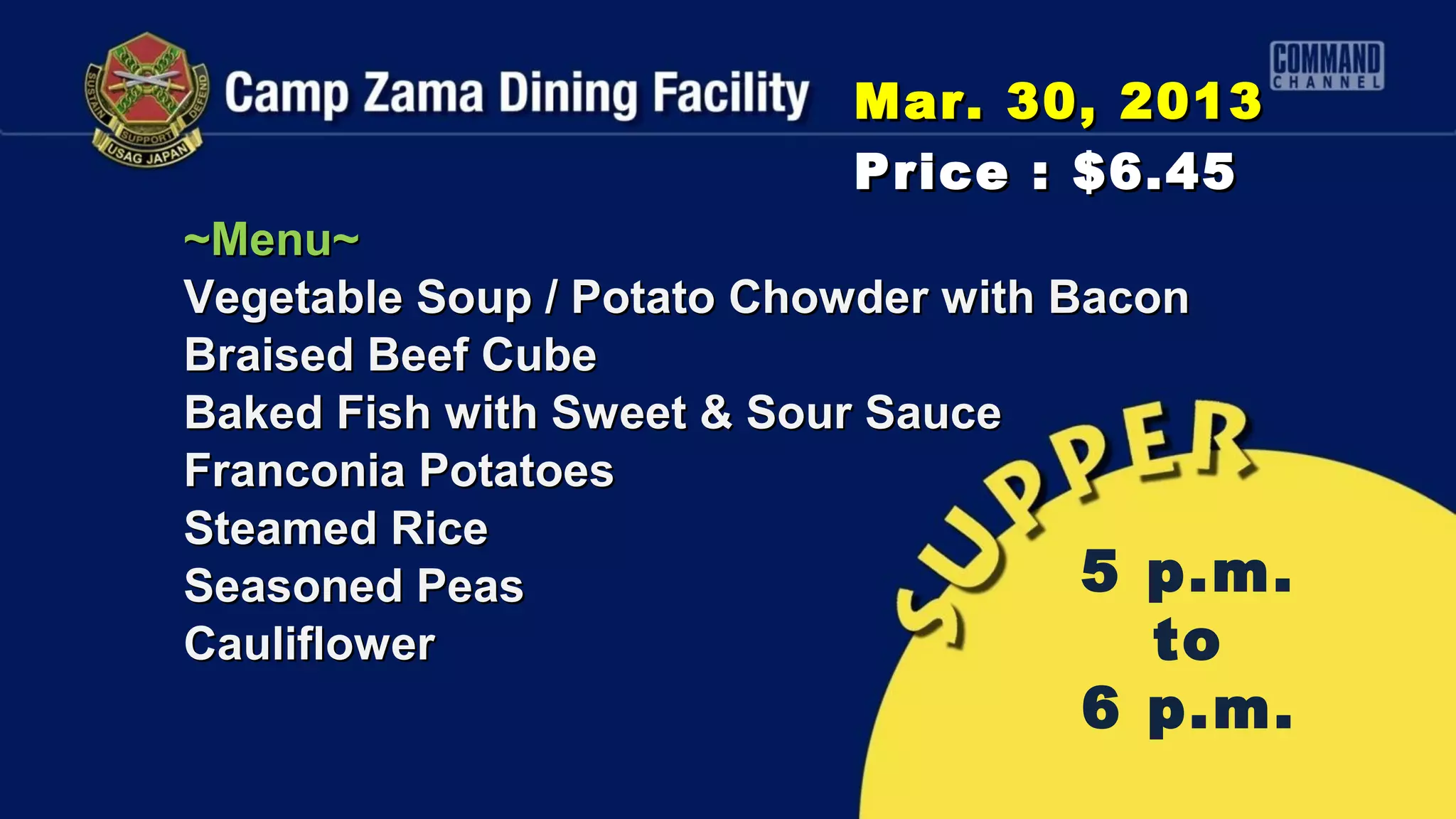 Mar. 30, 2013
                          Price : $6.45
~Menu~
Vegetable Soup / Potato Chowder with Bacon
Braised Beef Cube
Baked Fish with Sweet & Sour Sauce
Franconia Potatoes
Steamed Rice
Seasoned Peas                         5 p.m.
Cauliflower                              to
                                   6 p.m.
 