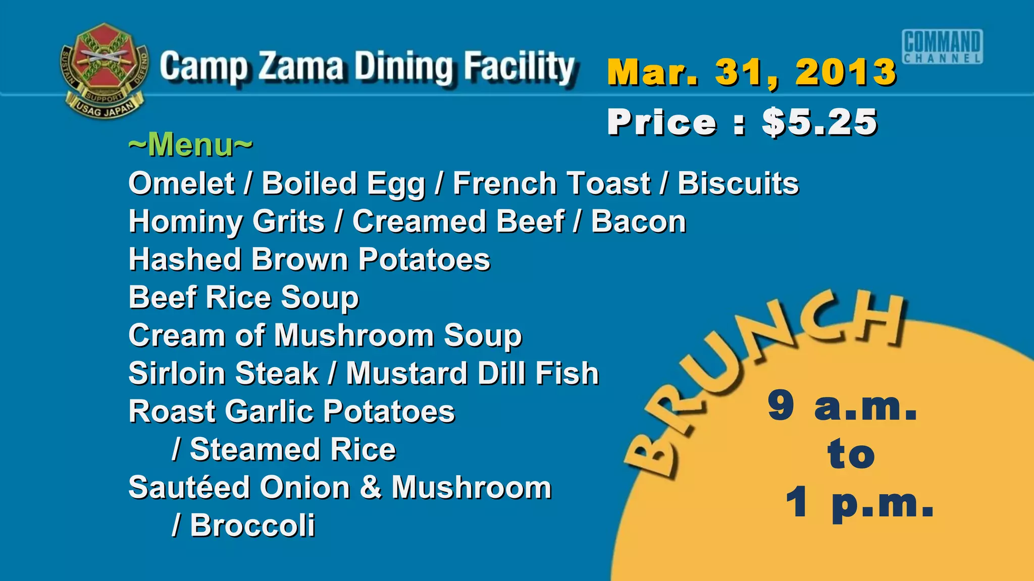 Mar. 31, 2013
                             Price : $5.25
~Menu~
Omelet / Boiled Egg / French Toast / Biscuits
Hominy Grits / Creamed Beef / Bacon
Hashed Brown Potatoes
Beef Rice Soup
Cream of Mushroom Soup
Sirloin Steak / Mustard Dill Fish
Roast Garlic Potatoes                      9 a.m.
   / Steamed Rice                             to
Sautéed Onion & Mushroom
                                            1 p.m.
   / Broccoli
 