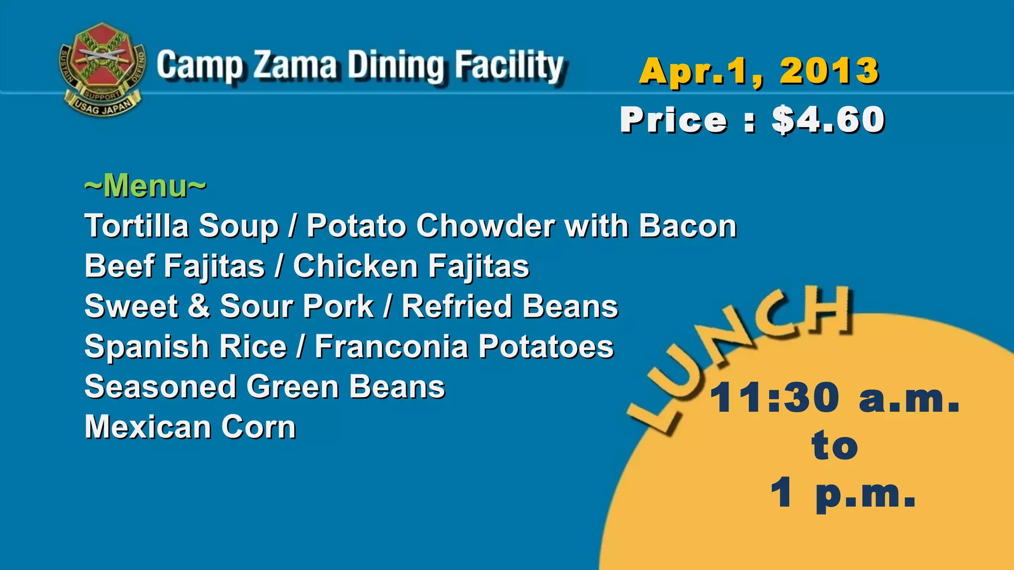 Apr.1, 2013
                               Price : $4.60
~Menu~
Tortilla Soup / Potato Chowder with Bacon
Beef Fajitas / Chicken Fajitas
Sweet & Sour Pork / Refried Beans
Spanish Rice / Franconia Potatoes
Seasoned Green Beans                    11:30   a.m.
Mexican Corn
                                          to
                                        1 p.m.
 