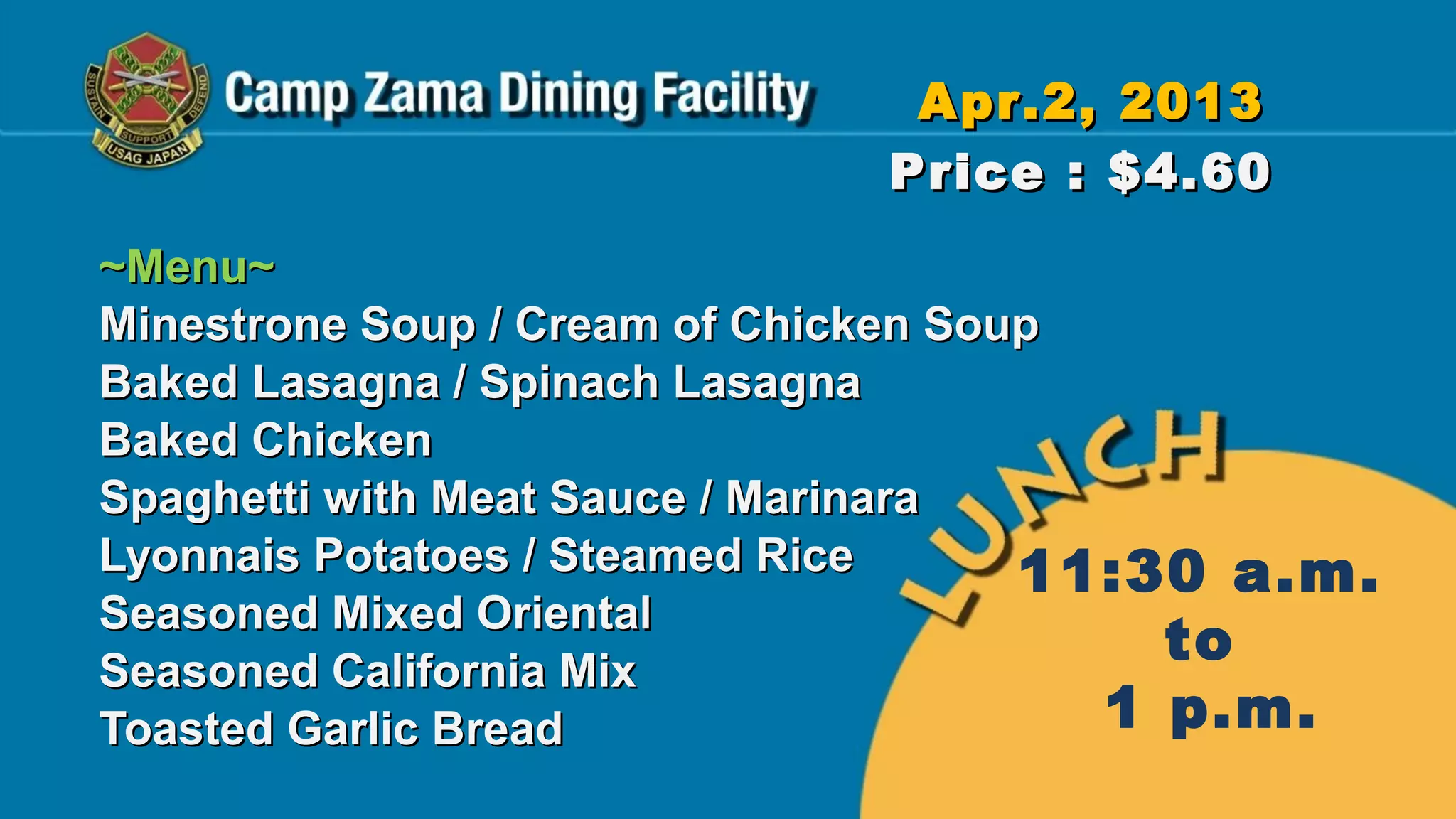 Apr.2, 2013
                             Price : $4.60
~Menu~
Minestrone Soup / Cream of Chicken Soup
Baked Lasagna / Spinach Lasagna
Baked Chicken
Spaghetti with Meat Sauce / Marinara
Lyonnais Potatoes / Steamed Rice      11:30 a.m.
Seasoned Mixed Oriental
Seasoned California Mix
                                          to
Toasted Garlic Bread                    1 p.m.
 