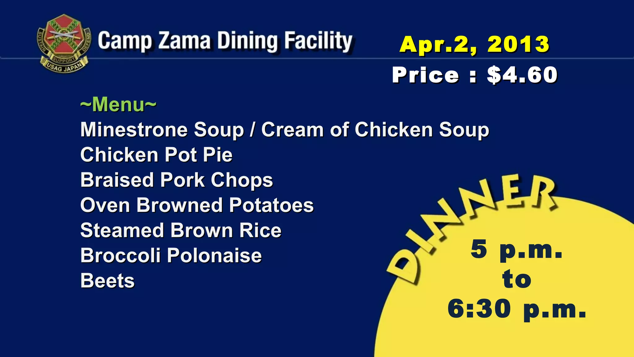Apr.2, 2013
                             Price : $4.60
~Menu~
Minestrone Soup / Cream of Chicken Soup
Chicken Pot Pie
Braised Pork Chops
Oven Browned Potatoes
Steamed Brown Rice
Broccoli Polonaise                   5
                                     p.m.
Beets                                to
                                  6:30 p.m.
 