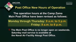 Post Office New Hours of Operation
   The operation hours at the Camp Zama
Main Post Office have been revised as follows:
Monday through Thursday: 9 a.m. to 5 p.m.
               Friday: 9 a.m. to 6 p.m.
 The Main Post Office is no longer open on weekends.
  Saturday mail service is available at
  the Naval Air Facility Atsugi Post Office.
 