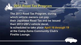 2013 Road Tax Program

The 2013 Road Tax Program, during
which vehicle owners can pay
their Japanese Road Tax and be issued
their 2013 USFJ vehicle decal,
is scheduled to take place April 16 through 19
at the Camp Zama Community Club's
Firelite Lounge.
 