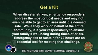 Get a Kit
 When disaster strikes, emergency responders
 address the most critical needs and may not
even be able to get to an area until it is deemed
 safe. While they work on behalf of the entire
 community, it is your responsibility to ensure
your family’s well-being during times of crisis.
 Emergency kits to sustain for 72 hours are an
   essential tool for meeting that challenge.
 