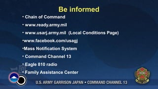 Be informed
• Chain of Command
• www.ready.army.mil
• www.usarj.army.mil (Local Conditions Page)
•www.facebook.com/usagj
•Mass Notification System
• Command Channel 13
• Eagle 810 radio
• Family Assistance Center
 